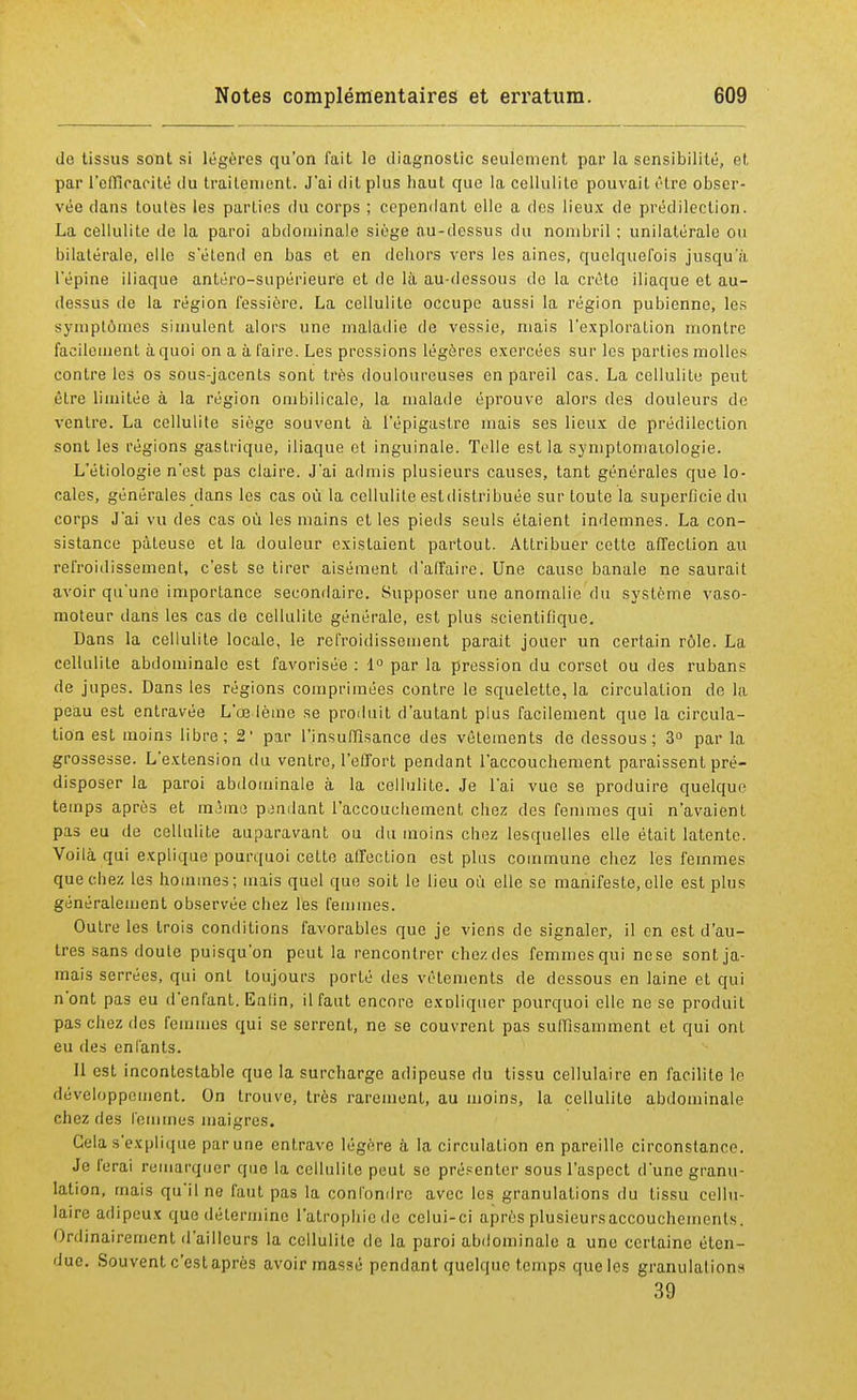 de tissus sont si légères qu'on fait le diagnostic seulement par la sensibilité, et par l'efficacité ilu traitement. J'ai dit plus haut que la cellulite pouvait être obser- vée clans toutes les parties du corps ; cependant elle a des lieux de prédilection. La cellulite de la paroi abdominale siège au-dessus du nombril ; unilatérale ou bilatérale, elle s'étend en bas et en dehors vers les aines, quelquefois jusqu'à l'épine iliaque antéro-supérietir'e et de là au-dessous de la crête iliaque et au- dessus de la région fessière. La cellulite occupe aussi la région pubienne, les symptômes simulent alors une maladie de vessie, mais l'exploration montre facilement à quoi on a à l'aire. Les pressions légères exercées sur les parties molles contre les os sous-jacents sont très douloureuses en pareil cas. La cellulite peut être limitée à la région ombilicale, la malade éprouve alors des douleurs de ventre. La cellulite siège souvent à l'épigastre mais ses lieux de prédilection sont les régions gastrique, iliaque et inguinale. Telle est la symplomaiologie. L'étiologie n'est pas claire. J'ai admis plusieurs causes, tant générales que lo- cales, générales dans les cas où la cellulite estdistribuée sur toute la superficie du corps J'ai vu des cas où les mains et les pieds seuls étaient indemnes. La con- sistance pâteuse et la douleur existaient partout. Attribuer cette affection au refroidissement, c'est se tirer aisément d'affaire. Une cause banale ne saurait avoir qu'une importance secondaire. Supposer une anomalie du système vaso- moteur dans les cas de cellulite générale, est plus scientifique. Dans la cellulite locale, le refroidissement parait jouer un certain rôle. La cellulite abdominale est favorisée : 1° par la pression du corset ou des rubans de jupes. Dans les régions comprimées contre le squelette, la circulation de la peau est entravée L'œdème se produit d'autant plus facilement que la circula- tion est moins libre; 2' par l'Insuffisance des vêtements de dessous; 3° par la grossesse. L'extension du ventre, l'effort pendant l'accouchement paraissent pré- disposer la paroi abdominale à la cellulite. Je l'ai vue se produire quelque temps après et même pendant l'accouchement chez des femmes qui n'avaient pas eu de cellulite auparavant ou du moins chez lesquelles elle était latente. Voilà qui explique pourquoi cette affection est plus commune chez les femmes que chez les hommes; mais quel que soit le lieu où elle se manifeste, elle est plus généralement observée chez les femmes. Outre les trois conditions favorables que je viens de signaler, il en est d'au- tres sans doule puisqu'on peut la rencontrer chez des femmes qui nese sont ja- mais serrées, qui ont toujours porté des vêlements de dessous en laine et qui n'ont pas eu d'enfant. Enlin, il faut encore exDliquer pourquoi elle ne se produit pas chez des femmes qui se serrent, ne se couvrent pas suffisamment et qui ont eu des enfants. Il est incontestable que la surcharge adipeuse du tissu cellulaire en facilite le développement. On trouve, très rarement, au moins, la cellulite abdominale chez ries femmes maigres. Gela s'explique parune entrave légère à la circulation en pareille circonstance. Je ferai remarquer que la cellulite peut se présenter sous l'aspect d'une granu- lation, mais qu'il no faut pas la confondre avec les granulations du tissu cellu- laire adipeux que détermine l'atrophie de celui-ci après plusieursaccouchemenls. Ordinairement d'ailleurs la cellulite de la paroi abdominale a une certaine éten- due. Souvent c'est après avoir massé pendant quelque temps que les granulations 39