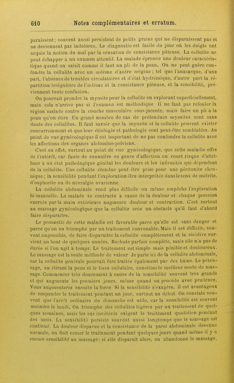paraissent; souvent aussi persistent de petits grains qui ne disparaissent pas et ne deviennent pas indolores. Le diagnostic est facile du jour où les doigts ont acquis la notion du mal par la sensation de consistance pâteuse. La cellulite ne peut échapper à un examen attentif. La malade éprouve une douleur caractéris- tique quand on saisit comme il faut un pli de la peau. On ne peut guère con- fondre la cellulite avec un œdème d'autre origine ; tel que l'anasarque, d'une part, l'absence de troubles circulatoires et d'état hydrémique, d'autre part la ré- partition irréguliere de l'œdème et la consistance pâteuse, et la sensibilité, pré- viennent toute confusion. On pourrait prendre la myosite pour la cellulite en explorant superficiellement, mais cela n'arrive pas si l'examen est méthodique 11 ne faut pas refouler la région malade contre la couche musculaire sous-jacente, niais faire un pli à la peau qu'on étire Un grand nombre de cas de prétendues myosites sont sans doute îles cellulites. 11 faut savoir que la myosite et la cellulite peuvent exister concurremment et que leur étiologie et pathologie sont peut-être semblables. Au point de vue gynécologique il est important de ne pas confondre la cellulite avec les affections des organes abdomino-pelviens. C'est en effet, surtout au point de vue gynécologique, que celte maladie olfre de l'intérêt, car faute de connaître ce genre d'affection on court risque d'attri- buer à un état pathologique génital les douleurs et les infirmités qui dépendent de la cellulite. Une cellulite étendue peut être prise pour une péritonite chro- nique ; la sensibilité pendant l'exploration être interprétée danslesens de métrite, d'oophoritc ou de névralgie ovarienne. La cellulite abdominale rend plus difficile ou même empêche l'exploration bi-manuelle. La malade se contracte à cause de la douleur et chaque pression exercée par la main extérieure augmente douleur et contraction. C'est surtout au massage gynécologique que la cellulite crée un obstacle qu'il faut d'abord faire disparaître. Le pronostic de cette maladie est favorable parce qu'elle est sans danger et parce qu'on en triomphe par un traitement convenable. Mais il est difficile, sou- vent impossible, de faire disparaître la cellulite complètement et la récidive sur- vient au bout de quelques années. Rechute parfois complète, mais elle n'a pas de durée si l'on agita temps. Le traitement est simple mais pénible et douloureux. Le massage est la seule méthode de valeur Je parle ici de la cellulite abdominale, car la cellulite générale pourrait être traitée également par des bains. Le pétris- sage, en étirant la peau et le tissu cellulaire, constitue le meilleur mode «le mas- sage. Commencer très doucement à cause de la sensibilité souvent très grande et qui augmente les premiers jours, même quand on procède avec prudence. Vous augmenterez ensuite la force Si la sensibilité s'exagère, il est avantageux de suspendre le traitement pendant un jour, surlout au début. On constate sou- vent que l'arrêt ordinaire du dimanche est utile, car la sensibilité est souvent moindre le lundi. On triomphe des cellulites légères par un traitement de quel- ques semaines, mais les cas invétérés exigent le traitement quotidien pendant des mois. La sensibilité persiste souvent aussi longtemps que le massage est continué La douleur disparue et la consistance de la paroi abdominale devenue normale, on doit cesser le traitement pendant quelques jours quand même il y ;i nneoro sensibilité au massage: si elle disparait alors, on abandonne le massage.