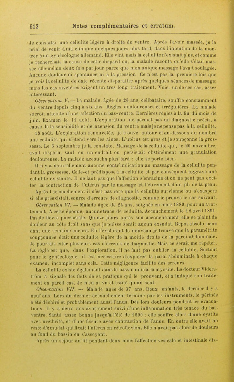 Je constatai une cellulite légère à droite du ventre. Après l'avoir massée, je la priai de venir à ma clinique quelques jours plus tard, flans l'intention de la mon- trer àun gynécologue allemand. Elle vint niais la cellulite n'exislait plus, et comme je recherchais la cause de celte disparition, la malade raconta qu'elle s'était mas- sée elle-même deux fois par jour parce que mon unique massage l'avait soulagée. Aucune douleur ni spontanée ni à la pression Ce n'est pas la première l'ois que je vois la cellulite de date récente disparaître après quelques séances de massage: mais les cas invétérés exigent un très long traitement. Voici un de ces cas, assez intéressant. Observation V.—La malade, âgée do 28 ans, célibataire, souffre constamment du ventre depuis cinq à six ans. Règles douloureuses et irrégulières. La malade secroit atteinte d'une affection du bas-ventre. Dernières règles à la fin du mois de juin. Examen le H août. L'exploration ne permet pas un diagnostic précis, à cause delà sensibilité et delatension du ventre mais je ne pense pas à la cellulite. 18 août. L'exploration renouvelée, je trouve autour et au-dessous du nombril une cellulite qui s'étend vers les aines. L'utérus est gros et je soupçonne la gros- sesse. Le 6 septembre je la constate. Massage de la cellulite qui, le 20 novembre, avait disparu, sauf en un endroit où persistait obstinément une granulation douloureuse. La malade accoucha plus tard : elle se porte bien. Il n'y a naturellement aucune contr'indication au massage de la cellulite pen- dant la grossesse. Celle-ci prédispose à la cellulite et par conséquent aggrave une cellulite existante. Il ne faut pas que l'affection s'enracine et on ne peut pas exci- ler la contraction de l'utérus par le massage et l'étiremcnt d'un pli de la peau. Après l'accouchement il n'est pas rare que la cellulite survienne ou s'exaspère si elle préexistait, source d'erreurs de diagnostic, comme le prouve le cas suivant. Observation VI. — Malade âgée de 24 ans, soignée en mars 1 889, pour un avor- teraient. A cette époque, aucune trace de cellulite. Accouchement le 12 avril 1891. Pas de fièvre puerpérale. Quinze jours après son accouchement elle se plaint de douleur au côté droit sans que je puisse sentir aucun exsudât. Repos absolu pen- dant une semaine encore. En l'explorant de nouveau je trouve que la paramétrée soupçonnée était une cellulite légère de la moitié droite de la paroi abdominale. Je pourrais citer plusieurs cas d'erreurs de diagnostic. Mais ce serait me répéter. La règle est que, dans l'exploration, il ne faut pas oublier la cellulite. Surtout pour le gynécologue, il est nécessaire d'explorer la paroi abdominale à chaque examen, incomplet sans cela. Cette négligence facilite des erreurs. La cellulite existe également dans le bassin unie à lamyosite. Le docteur Viders- trôm a signalé des faits île sa pratique qui le prouvent, et a indiqué son traite- ment en pareil cas. Je n'en ai vu et traité qu'un seul. Observation VII. — Malade âgée de 37 ans. Deux enfants, le dernier il y a neuf ans. Lors du dernier accouchement terminé par les instruments, le périnée a été déchiré ot probablement aussi l'anus. Dès lors douleurs pendant les évacua- tions. Il y a deux ans avortement suivi d'une inflammation très tenace du bas- ventre. Santé assez bonne jusqu'à l'été de 1890 ; elle souffre alors d'une cystite ave ■ uréthritc, et d'une fissure avec contraction de l'anus. En outre elle avait un reste d'exsudat qui fixait l'utérus en rélroflcxion. Elle n'avait pas alors de douleurs au fond du bassin en s'asseyant. Après un séjour au lit pendant deux mois l'affection vésicule et intestinale dis-