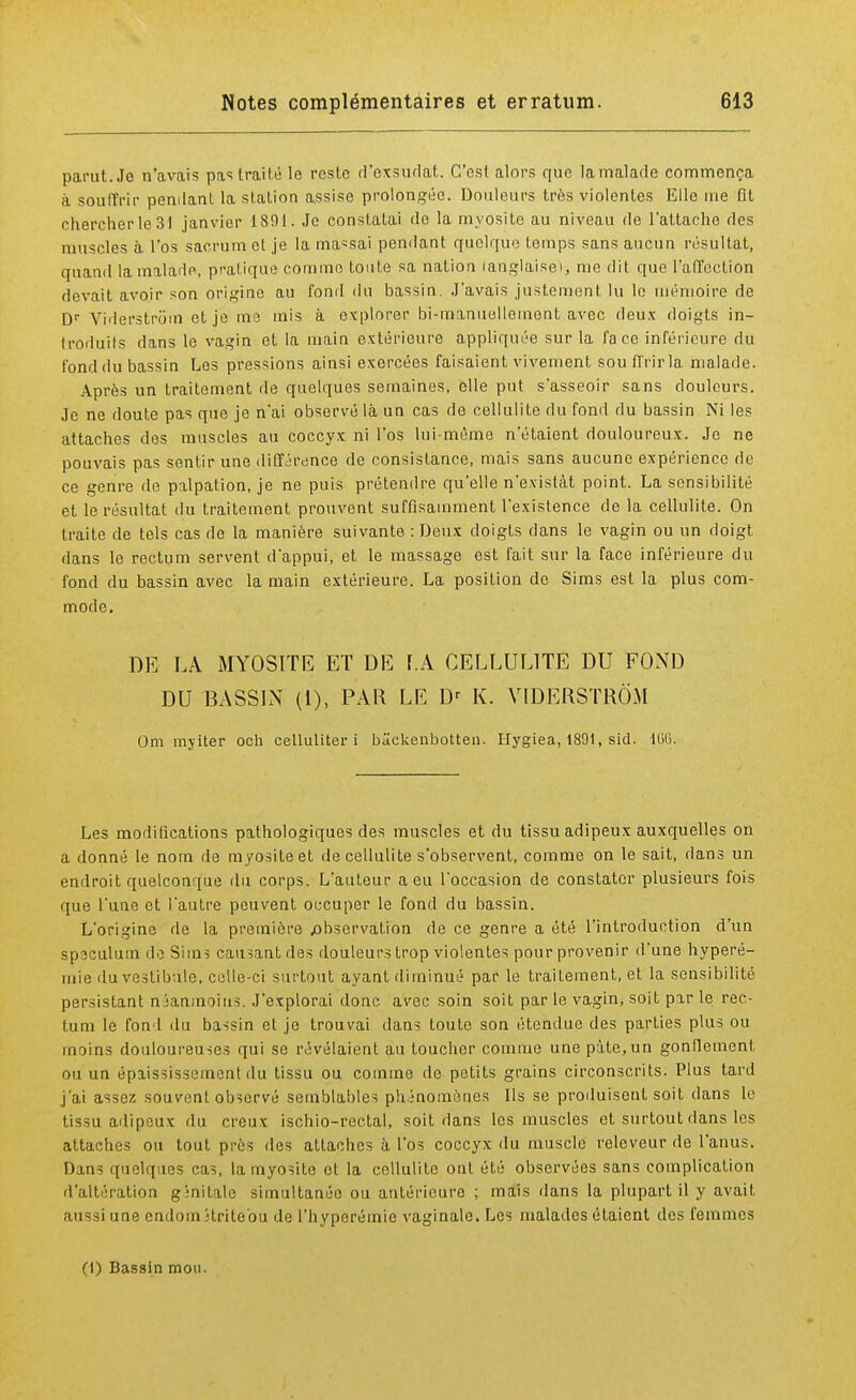 parut. Jo n'avais pas traité le reste d'exsudat. C'est alors que la malade commença à souffrir pendant la station assise prolongée. Douleurs très violentes Elle me fit chercher le 31 janvier 1891. Je constatai de la myosite au niveau de l'attache des muscles à l'os sacrum et je la ma«sai pendant quoique temps sans aucun résultat, quand la malade, pratique comme toute sa nation (anglaise), me dit que l'affection devait avoir son origine au fond du bassin. J'avais justement lu le mémoire de Dr Viderstrom etjo me mis à explorer bi-manuelleinent avec deux doigts in- troduits dans le vagin et la main extérieure appliquée sur la face inférieure du fond du bassin Les pressions ainsi exercées faisaient vivement sou ffrirla malade. Après un traitement de quelques semaines, elle put s'asseoir sans douleurs. Je ne doute pas que je n'ai observé là un cas de cellulite du fond du bassin Ni les attaches des muscles au coccyx ni l'os lui-même n'étaient douloureux. Je ne pouvais pas sentir une différence de consistance, mais sans aucune expérience de ce genre de palpation, je ne puis prétendre qu'elle n'existât point. La sensibilité et le résultat du traitement prouvent suffisamment l'existence de la cellulite. On traite de tels cas de la manière suivante : Deux doigts dans le vagin ou un doigt dans le rectum servent d'appui, et le massage est fait sur la face inférieure du fond du bassin avec la main extérieure. La position de Sims est la plus com- mode. DE LA MYOSITE ET DE F.A CELLULITE DU FOND DU BASSIN (1), PAR LE Dr K. VIDERSTROM Om myiter och celluliter i biickenbotten. Hygiea, 1891, sid. 106. Les modifications pathologiques des muscles et du tissu adipeux auxquelles on a donné le nom de myosite et de cellulite s'observent, comme on le sait, dans un endroit quelconque du corps. L'auteur a eu l'occasion de constater plusieurs fois que l'une et l'autre peuvent occuper le fond du bassin. L'origine de la première ^observation de ce genre a été l'introduction d'un spoculum do Sims causant des douleurs trop violentes pour provenir d'une hyperé- mie du vestibule, colle-ci surtout ayant diminué par le traitement, et la sensibilité persistant tféaomoius. J'explorai donc avec soin soit par le vagin, soit par le rec- tum le fond du bassin et jo trouvai dans toute son étendue des parties plus ou moins douloureuses qui se révélaient au loucher comme une pâte, un gonflement ou un épiississement du tissu ou comme de petits grains circonscrits. Plus tard j'ai assez souvent observé semblables phénomènes Ils se produisent soit dans le tissu adipeux du creux ischio-rectal, soit dans les muscles et surtout dans les attaches ou tout près des attaches à l'os coccyx du muscle releveur de l'anus. Dans quelques cas, lamyosito et la cellulite ont été observées sans complication d'altération ginilalc simultanée ou antérieure ; mais dans la plupart il y avait aussi une endom ;triteou de l'hyperémie vaginale. Les malades étaient des femmes (1) Bassin mon.