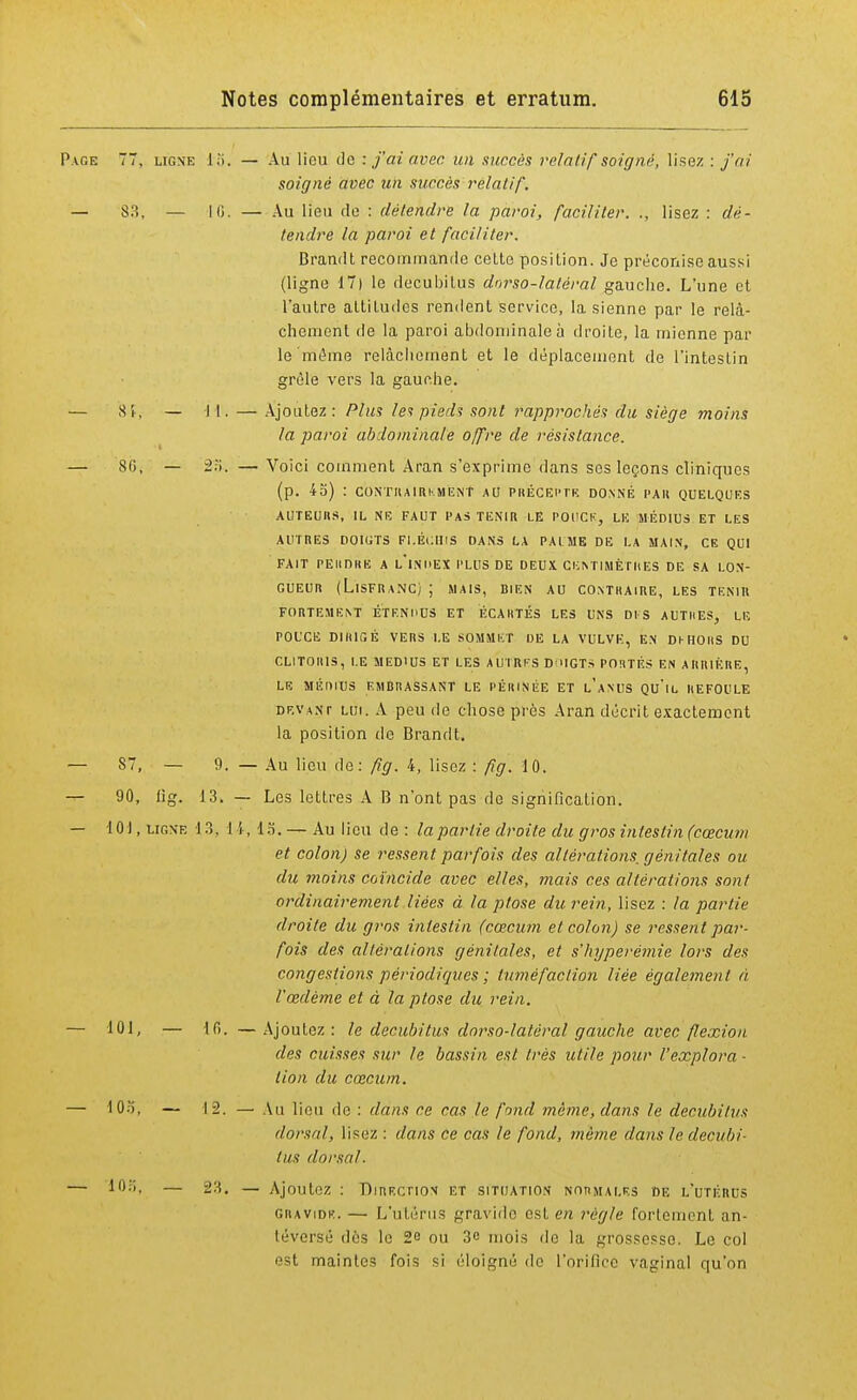 Page 77, ligne 15. — Au lieu de : j'ai avec un succès relatif soigne, lisez : j'ai soigné avec un succès relatif. — 83, — 16. — Au lieu de : détendre la paroi, faciliter. ., lisez : dé- tendre la paroi et faciliter. Brandt recommande celte position. Je préconise aussi (ligne 17) le decubitus dnrso-latéral gauche. L'une et l'autre attitudes rendent service, la sienne par le relâ- chement de la paroi abdominale à droite, la mienne par le même relâchement et le déplacement de l'intestin grêle vers la gauche. — Si, — il. — Ajoutez: Plu? lei pie/li sont rapprochés du siège moins la paroi abdominale offre de résistance. — 80, — -2>. —Voici comment Aran s'exprime dans ses leçons cliniques (p. 45) : CONTRAIREMENT AU PRÉCEPTE DONNÉ l'A H QUELQUES AUTEURS, IL NE FAUT PAS TENIR LE POUCE, LE MÉDIUS ET LES AUTRES DOIGTS FLÉCHIS DANS LA PAl ME DE LA MAIN, CE QUI FAIT PERDRE A L'iNI>EX PLUS DE DEUX CENTIMÈTRES DE SA LON- GUEUR (LlSFRANCj ; MAIS, BIEN AU CONTRAIRE, LES TENIR FORTEMENT ÉTENI'US ET ÉCARTÉS LES UNS DIS AUTRES, LE POUCE DIRIGÉ VERS LE SOMMET DE LA VULVK, EN DHHOIIS DU CLITORIS, LE MEDIUS ET LES AUTRES D'UGTS PORTÉS EN ARRIÉRE, LE MÉniUS EMBRASSANT LE PÉRINÉE ET l'aN'US QU'lL REFOULE devant lui. A peu de chose près Aran décrit exactement la position de Brandt. — 87, — 9. — Au lieu de: fig. 4, lisez : fig. 10. — 90, fig. 13. — Les lettres A B n'ont pas de signification. — 101, ligne 13, 14, 15. — Au lieu de : la partie droite du gros intestin (cœcum et colon) se ressent parfois des altérations, génitales ou du moins coïncide avec elles, mais ces altérations sont ordinairement liées à la ptôse du rein, lisez : la partie droite du gros intestin (cœcum et colon) se ressent par- fois des altérations génitales, et s'hyperémie lors des congestions périodiques ; tuméfaction liée également à, l'œdème et à la ptôse du rein. — 101, — lf>. —Ajoutez: le decubitus dorso-latéral gauche avec flexion des cuisses sur le bassin est très utile pour l'explora - lion du cœcum. — lOo, — 12. — Au lieu de : dans ce cas le fond même, dans le decubitus dorsal, lisez : dans ce cas le fond, même dans le decubi- tus dorsal. — 10a, — 23. — Ajoutez : Direction et situation normales de l'utérus gravide. — L'utérus gravide est en règle fortement an- téversé dés le 2e ou 3c mois de la grossesse Le col est maintes fois si éloigné de l'orifice vaginal qu'on