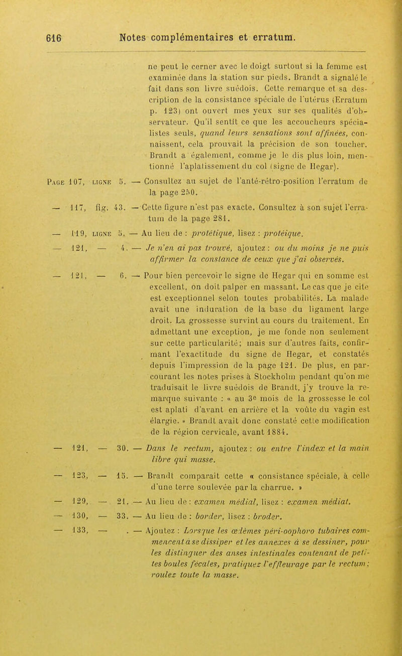 ne peut le cerner avec le doigt surtout si la femme esl examinée dans la station sur pieds. Brandt a signalé le fait dans son livre suédois. Cette remarque et sa des criplion de la consistance spéciale de l'utérus (Erratum p. 123) ont ouvert mes yeux sur ses qualités d'ob- servateur. Qu'il sentit ce que les accoucheurs spécia- listes seuls, quand leurs sensations sont affinées, con- naissent, cela prouvait la précision de son toucher. Brandt a également, comme je le dis plus loin, men- tionné l'aplalissement du col isigne de Ilegar). Page 107, ligne 5. — Consultez au sujet de l'anté-rétro-position l'erratum de la page 2?>0. — 117, fig. 43. — Cette figure n'est pas exacte. Consultez à son sujet l'erra- tum de la page 281. — 119, ligne 5. — Au lieu de : protêtiquë, lisez : protéique. — 121, — 4. — Je n'en ai pas trouvé, ajoutez: ou du moins je ne puis affirmer la constance de ceux que j'ai observés. — 121, — li. — Pour bien percevoir le signe de Ilegar qui en somme est excellent, on doit palper en massant. Le cas que je cite est exceptionnel selon toutes prohabilités. La malade avait une induration de la base du ligament large droit. La grossesse survint au cours du traitement. En admettant une exception, je me l'onde non seulemenl sur cette particularité; mais sur d'autres faits, confir- mant l'exactitude du signe de Hegar, et constatés depuis l'impression de la page 121. De plus, en par- courant les notes prises à Stockholm pendant qu'on me traduisait le livre suédois de Brandt, j'y trouve la re- marque suivante : « au 3e mois de la grossesse le col est aplati d'avant en arrière et la voûte du vagin est élargie. » Brandi avait donc constaté cette modification de la région cervicale, avant 1884. — 121. — 30. — Dans le rectum, ajoutez: ou entre l'index et la main libre qui masse. — 123, — la. — Brandt comparait cette « consistance spéciale, à celle d'une terre soulevée parla charrue. » — 129, — 21. — Au lieu de: examen médiat, lisez : examen médiat. — 130, — 33. — Au lieu île : border, lisez : broder. — 133, — . —Ajoutez : Lorsque les œièmes péri-oophoro tubaires com- mencent à se dissiper elles annexes à se dessiner, pour les distinguer des anses intestinales contenant de peti- tes boules fécales, pratiquez l'ef/leurage par le rectum : roules toute la masse.