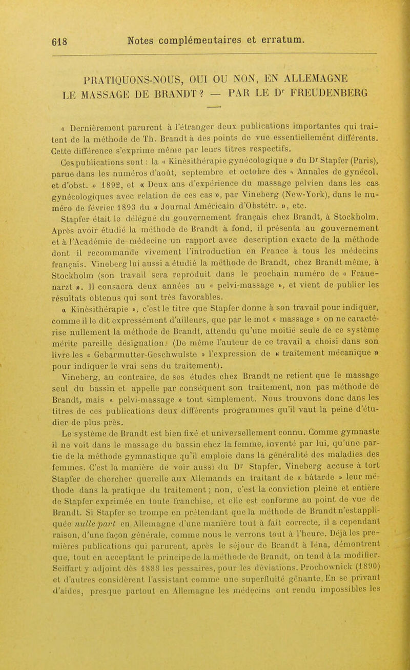 PRATIQUONS-NOUS, OUI OU NON, EN ALLEMAGNE LE MASSAGE DE RRANDT ? - PAR LE Dr EREUDENRERG « Dernièrement parurent à l'étranger deux publications importantes qui trai- tent do la méthode de Th. Brandtà des points de vue essentiellement différents. Cette différence s'exprime même par leurs titres respectifs. Ces publications sont: la « Kinésithérapie gynécologique » du Dr Stapfer (Paris), parue dans les numéros d'août, septembre et octobre des u Annales de gynécol. et d'obst. » 1892, et « Deux ans d'expérience du massage pelvien dans les cas- gynécologiques avec relation de ces cas », par Vinoberg (New-York), dans le nu- méro de lévrier 1893 du « Journal Américain d'Obstétr. », etc. Stapfer était le délégué du gouvernement français chez Brandt, à Stockholm. Après avoir étudié la méthode de Brandt à fond, il présenta au gouvernement et à l'Académie de médecine un rapport avec description exacte de la méthode dont il recommande vivement l'introduction en France à tous les médecins français. Vineberg lui aussi a étudié la méthode de Brandt, chez Brandt môme, à Stockholm (son travail sera reproduit dans le prochain numéro de « Fraue- narzt ». 11 consacra deux années au « pelvi-massage », et vient de publier les résultats obtenus qui sont très favorables. « Kinésithérapie », c'est le titre que Stapfer donne à son travail pour indiquer, comme il le dit expressément d'ailleurs, que par le mot « massage » on no caracté- rise nullement la méthode de Brandt, attendu qu'une moitié seule de ce système mérite pareille désignation. (De môme l'auteur de ce travail a choisi dans son livre les « Gebarmuttcr-Geschwulste » l'expression de « traitement mécanique » pour indiquer le vrai sens du traitement). Vineberg, au contraire, de ses études chez Brandt ne retient que le massage seul du bassin et appelle par conséquent son traitement, non pas méthode de Brandt, mais « pelvi-massage » tout simplement. Nous trouvons donc dans les titres de ces publications deux différents programmes qu'il vaut la peine d'étu- dier de plus près. Le système de Brandt est bien fixé et universellement connu. Comme gymnaste il ne voit dans le massage du bassin chez la femme, inventé par lui, qu'une par- tie de la méthode gymnastique qu'il emploie dans la généralité des maladies des femmes. C'est la manière de voir aussi du Dr Stapfer. Vineberg accuse à tort Stapfer de chercher querelle aux Allemands en traitant de « bâtarde » leur mé- thode dans la pratique du traitement : non, c'est la conviction pleine et entière de Stapfer exprimée en toute franchise, et elle est conforme au point de vue de Brandt. Si Stapfei se trompe en prétendanl que la. méthode de Brandt n'est appli- quée nulle part en Allemagne d'une manière tout à fait correcte, il a cependanl raison, d'uni' façon générale, comme nous le verrons tout à l'heure Déjà les pre- mières publications qui parurent, après le séjour «le Brandt à léna, démontrenl que, tout en acceptant le principe de la méthode de Brandt, on tend à la modifier. Soilfart y adjoint dès 1888 les pessaires, pour les déviations. Prochownick (1890) et d'autres considèrent l'assistant comme une superlluité gênante.En se privanl d'aides, presque partout en Allemagne les médecins ont rendu impossibles les