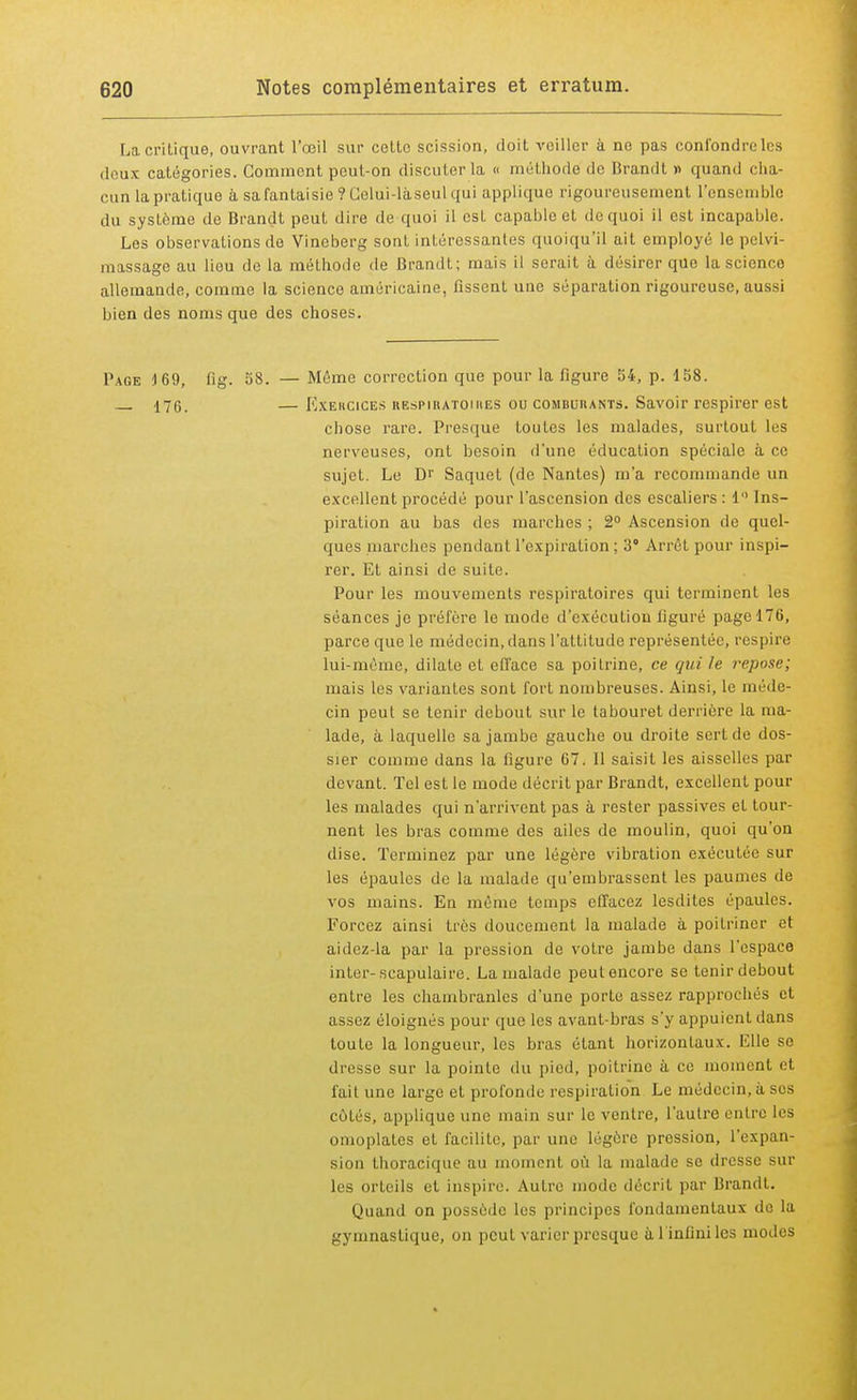 La critique, ouvrant l'œil sur cette scission, doit veiller à ne pas confondre les deux catégories. Comment peut-on discuter la « méthode de Brandi » quand cha- cun la pratique à sa fantaisie ? Celui-là seul qui applique rigoureusement l'ensemble du système de Brandt peut dire de quoi il est capable et do quoi il est incapable. Les observations de Vineberg sont intéressantes quoiqu'il ait employé le pelvi- massage au liou de la méthode de Brandt; mais il serait à désirer que la science allemande, comme la science américaine, fissent une séparation rigoureuse, aussi bien des noms que des choses. Page 169, fig. 58. — Même correction que pour la figure 54, p. 158. 176. — Exercices respiratoires ou comburants. Savoir respirer est chose rare. Presque toutes les malades, surtout les nerveuses, ont besoin d'une éducation spéciale à ce sujet. Le Dr Saquet (de Nantes) m'a recommande un excellent procédé pour l'ascension des escaliers : 1 Ins- piration au bas des marches ; 2° Ascension de quel- ques marches pendant l'expiration ; 3° Arrêt pour inspi- rer. Et ainsi de suite. Pour les mouvements respiratoires qui terminent les séances je préfère le mode d'exécution figuré page 176, parce que le médecin, dans l'attitude représentée, respire lui-môme, dilate et efface sa poitrine, ce qui le repose; mais les variantes sont fort nombreuses. Ainsi, le méde- cin peut se tenir debout sur le tabouret derrière la ma- lade, à laquelle sa jambe gauche ou droite sert de dos- sier comme dans la figure 67. 11 saisit les aisselles par devant. Tel est le mode décrit par Brandt, excellent poul- ies malades qui n'arrivent pas à rester passives et tour- nent les bras comme des ailes de moulin, quoi qu'on dise. Terminez par une légère vibration exécutée sur les épaules de la malade qu'embrassent les paumes de vos mains. En même temps effacez lesdit.es épaules. Forcez ainsi très doucement la malade à poitriner et aidez-la par la pression de votre jambe dans l'espace inter-scapulaire. La malade peut encore se tenir debout entre les chambranles d'une porte assez rapprochés et assez éloignés pour que les avant-bras s'y appuient dans toute la longueur, les bras étant horizontaux. Elle se dresse sur la pointe du pied, poitrine à ce moment et l'ait une large et profonde respiration Le médecin, à ses côtés, applique une main sur le ventre, l'autre entre les omoplates et facilite, par une légère pression, l'expan- sion thoracique au moment où la malade se dresse sur les orteils et inspire. Autre mode décrit par Brandt. Quand on possède les principes fondamentaux de la gymnastique, on peut varier presque à l'infini les modes