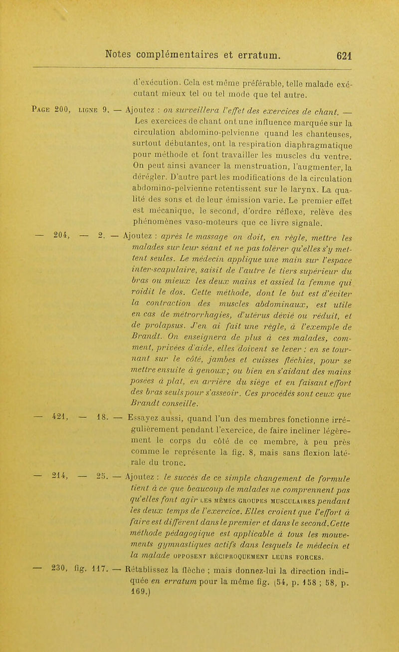d'exécution. Cola est même préférable, telle malade exé- cutant mieux tel ou tel mode que tel autre. Page 200, ligne 9. — Ajoutez : on surveinera l'effet des exercices de chant. Les exercices de chant ont une influence marquée sur la circulation abdoinino-pelvienne quand les chanteuses, surtout débutantes, ont la respiration diaphragmatique pour méthode et font travailler les muscles du ventre. On peut ainsi avancer la menstruation, l'augmenter, la dérégler. D'autre part les modifications de la circulation abdoinino-pelvienne retentissent sur le larynx. La qua- lité des sons et de leur émission varie. Le premier effet est mécanique, le second, d'ordre réflexe, relève des phénomènes vaso-moteurs que ce livre signale. — 204, — 2. — Ajoutez : après le massage on doit, en règle, mettre les malades sur leur séant et ne pas tolérer qu'elles s'y met- tent seules. Le médecin applique une main sur l'espace inter-scapulaire, saisit de l'autre le tiers supérieur du bras ou mieux les deux mains et assied la femme qui roidit le dos. Celte méthode, dont le but est d'éviter la contraction des muscles abdominaux, est utile en cas de métrorrhagies, d'utérus dévié ou réduit, et de prolapsus. J'en ai fait mie règle, à l'exemple de Brandt. On enseignera de plus à ces malades, com- ment, privées d'aide, elles doivent se lever : en se tour- nant sur le côté, jambes et cuisses fléchies, pour se mettre ensuite à genoux; ou bien en s'aidant des mains posées à plat, en arrière du siège et en faisant effort des bras seulspour s'asseoir. Ces procédés sont ceux que Brandt conseille. 421, — 18. — Essayez aussi, quand l'un des membres fonctionne irré- gulièrement pendant l'exercice, de faire incliner légère- ment le corps du côté de ce membre, à peu près comme le représente la fig. 8, mais sans flexion laté- rale du tronc. 2**> — 25. — Ajoutez : le succès de ce simple changement de formule lient à ce que beaucoup de malades ne comprennent pas qu'elles font agir les jiiïmus groupes musculaires pendant les deux temps de l'exercice. Elles croient que l'effort à faille est différent dans le premier et dans le second. Cette méthode pédagogique est applicable à tous les mouve- ments gymnastiques actifs dans lesquels le médecin et la malade opposent réciproquement leurs forces. 230, lig. 117. — Rétablissez la flèche ; mais donnez-lui la direction indi- quée en erratum pour la même fig. (54, p. 158 ; 58, p. 169.)
