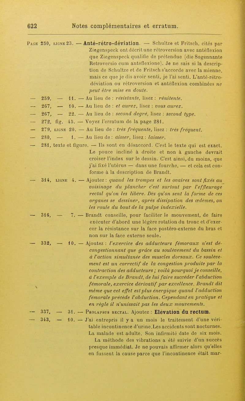 Page 250, ligne 23. —Anté-rétro-déviation. — Schultze et Fritsch, cités par Ziegenspeck ont décrit une rétroversion avec antéflexion que Ziegenspeck qualifie de prétendue (die Sogennante Retrovcrsio cum antefiexiono). Je ne sais si la descrip- tion de Schultze et de Fritsch s'accorde avec la mienne, mais ce que je dis avoir senti, je l'ai senti. L'anté-rétro- déviation ou rétroversion et antéflexion combinées ne peut être mise en doute. — 259, — 11. — Au lieu do : résistante, lisez : rénilenle. — 267, — 10. — Au lieu de : et aurez, lisez : vous aurez. — 267, — 22. — Au lieu de : second degré, lisez : second type. — 272, fig. 45. — Voyez l'erratum de la page 281. — 279, ligne 20. — Au lieu de : très fréquente, lisez : très fréquent. — 280, — 1. —Au lieu de : àisser, lisez: laisser. — 281, texte et figure. — Ils sont en désaccord. C'est le texte qui est exact. Le pouce incliné à droite et non à gauche devrait croiser l'index sur le dessin. C'est ainsi, du moins, que j'ai fixé l'utérus — dans une fourche, — et cela est con- forme à la description de Brandt. — 314, ligne 4. —Ajoutez: quand les trompes et les ovaires sont fixés au voisinage du plancher c'est surtout par l'effleurage rectal qu'on les libère. Dès qu'on sent la forme de ces organes se dessiner, après dissipation des œdèmes, on les roule du bout de la pulpe indexielle. — 316, — 7. — Brandt conseille, pour faciliter le mouvement, de faire exécuter d'abord une légère rotation du tronc et d'exer- cer la résistance sur la face postéro-externe du bras et non sur la face externe seule. — 332, — 10. — Ajoutez : l'exercice des adducteurs fémoraux n'est dé- congestionnant que grâce au soulèvement du bassin et à l'action simultanée des muscles dorsaux. Ce soulève- ment est un correctif de la congestion produite par la contraction des adducteurs ; voilà pourquoi je conseille, à l'exemple de Brandt, de lui faire succéder l'abduction fémorale, exercice dérivatif par excellence. Brandt dit même que cet effet est plus énergique quand l'adduction fémorale précède l'abduction. Cependant en pratique et en règle il n'unissait pas les deux mouvements. — 337, — 31. — Prolapsus rectal. Ajoutez : Elévation du rectum. — 343, — 10. — J'ai entrepris il y a un mois le traitement d'une véri- table incontinence d'urine.Les accidents sont nocturnes. La malade est adulte. Son infirmité date de six mois. La méthode des vibrations a été suivie d'un succès presque immédiat. Je ne pouvais affirmer alors qu'elles en fussont la cause parce que l'incontinence était mar-