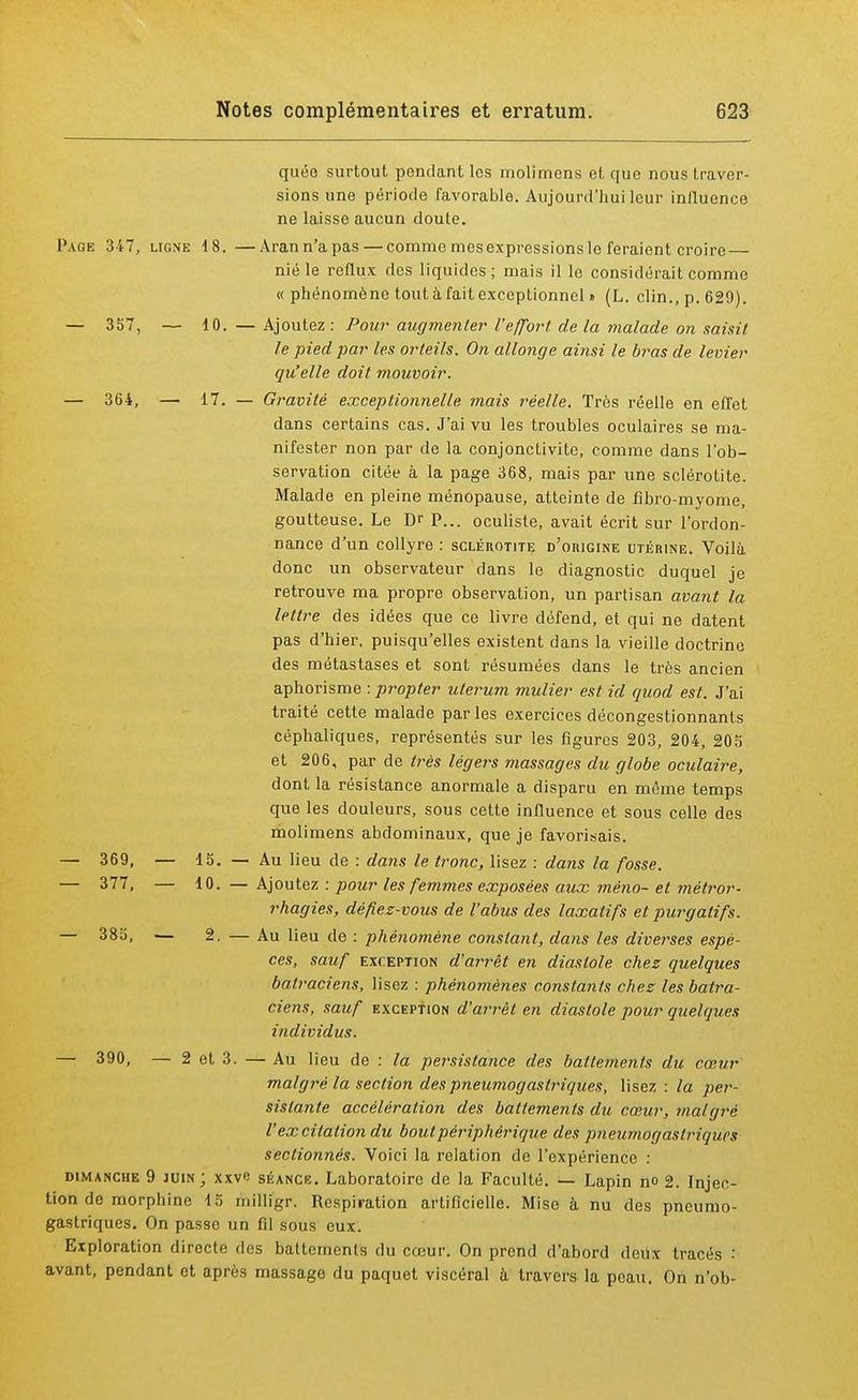 quée surtout pendant les molimens et que nous traver- sions une période favorable. Aujourd'hui leur influence ne laisse aucun doute. Page 347, ligne 18.—Arann'apas—comme mes expressions le feraient croire nié le reflux des liquides; mais il le considérait comme « phénomène tout à fait exceptionnel » (L. clin., p. 629). — 357, — 10. — Ajoutez : Pour augmenter l'effort de la malade on saisit le pied par les orteils. On allonge ainsi le bras de levier qu'elle doit mouvoir. — 364, — 17. — Gravité exceptionnelle mais réelle. Très réelle en effet dans certains cas. J'ai vu les troubles oculaires se ma- nifester non par de la conjonctivite, comme dans l'ob- servation citée à la page 368, mais par une sclérotite. Malade en pleine ménopause, atteinte de fîbro-myome, goutteuse. Le Dr P... oculiste, avait écrit sur l'ordon- nance d'un collyre : sclérotite d'origine utérine. Voilà donc un observateur clans le diagnostic duquel je retrouve ma propre observation, un partisan avant la lettre des idées que ce livre défend, et qui ne datent pas d'hier, puisqu'elles existent dans la vieille doctrine des métastases et sont résumées dans le très ancien aphorisme : propter ulerum mulier est id quod est. J'ai traité cette malade parles exercices décongestionnants céphaliques, représentés sur les figures 203, 204, 205 et 206, par de très légers massages du globe oculaire, dont la résistance anormale a disparu en même temps que les douleurs, sous cette influence et sous celle des molimens abdominaux, que je favorisais. — 369, — 15. — Au lieu de : dans le tronc, lisez : dans la fosse. — 377, — 10. — Ajoutez : pour les femmes exposées aux méno- et mètror- rhagies, défiez-vous de l'abus des laxatifs et purgatifs. — 385, — 2. — Au lieu de : phénomène constant, dans les diverses espè- ces, sauf exception d'arrêt en diastole chez quelques batraciens, lisez : phénomènes constants chez les batra- ciens, sauf exception d'arrêt en diastole pour quelques individus. — 390, — 2 et 3. — Au lieu do : la persistance des battements du cœur malgré la section des pneumogastriques, lisez : la per- sistante accélération des battements du cœur, malgré l'excitation du bout périphérique des pneumogastriques sectionnés. Voici la relation de l'expérience : dimanche 9 juin; xxvc séance. Laboratoire de la Faculté. — Lapin no 2. Injec- tion de morphine 15 milligr. Respiration artificielle. Mise à nu des pneumo- gastriques. On passe un fil sous eux. Exploration directe des battements du cœur. On prend d'abord deux tracés : avant, pendant et après massage du paquet viscéral a travers la peau. On n'ob-