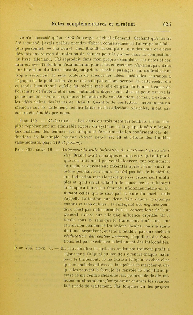 Je n'ai possédé qu'on 1893 l'ouvrage original allemand. Sachant qu'il avait été retouché, j'avais préféré prendre d'abord connaissance do l'ouvrage suédois, plus personnel. — J'ai trouvé, chez Brandt, l'exemplaire que des amis et élèves dévoués ont couvert de notes ou de ratures pour le guider dans la composition du livre allemand. J'ai reproduit dans mon propre exemplaire ces notes et ces ratures, avec l'intention d'examiner un jour si les correcteurs n'avaient pas, dans une intention d'ailleurs louable, supprimé certains passages qui contredisaient trop ouvertement et sans couleur de science les idées médicales courantes à l'époque de la publication. Je ne me suis pas encore occupé de cette recherche et serais bien étonné qu'elle fût stérile mais elle exigera du temps à cause do l'obscurité de l'auteur et de ses continuelles digressions. J'en ai pour preuve la peine que nous avons eue, mon collaborateur E. von Sneidern et moi, à extraire les idées claires des lettres de Brandt. Quantité de ces lettres, notamment un mémoire sur le traitement des prostatites et des affections vésicales, n'ont pas encore été étudiés par nous. Page 450. — Généralités. — Les deux ou trois premiers feuillets de ce cha- pitre représentent un admirable exposé du système de Ling appliqué par Brandt aux maladies des femmes. La clinique et l'expérimentation confirment ces dé- ductions de la simple logique (Voyez pages 77, 78 et l'étude des troubles vaso-moteurs, page 349 et passim). Page .453, ligne 16. — Autrement la seule indication du traitement est la stéri- lité. Brandt avait remarqué.,comme ceux qui ont prati- qué son traitement peuvent l'observer, que bon nombre de malades devenaient enceintes après l'avoir suivi ou même pendant son cours. Je n'ai pas fait de la stérilité une indication spéciale parce que ses causes sont multi- ples et qu'il serait enfantin de conseiller le traitement kinèsique à toutes les femmes infécondes même en éli- minant celles qui le sont par la faute du mari ; mais j'appelle l'attention sur deux faits depuis longtemps connus et trop oubliés : 1° l'intégrité des organes géni- taux n'est pas indispensable à la conception ; 2 l'état général exerce sur elle une influence capitale. Or il tombe sous le sens que le traitement kinèsique, qui atteint non seulement les lésions locales, mais la santé de tout l'organisme, et tend à rétablir, par une sorte de rééducation des centimes nerveux, l'équilibre des fonc- tions, est par excellence le traitement des infécondités. Page 454, ligne 6. — Un petit nombre do malades seulement trouvent profit à séjourner à l'hôpital au lieu de s'y rendre chaque matin pour le traitement. Je ne traito à l'hôpital et chez elles que les malades alitées ou incapables de marcher et dès qu'elles peuvent le faire, je les renvoie do l'hôpital ou je cesse do me rendre chez elles. La promenade de dix mi- nutes (minimum) que j'exige avant et après les séances fait partie du traitement. J'ai toujours vu les progrès