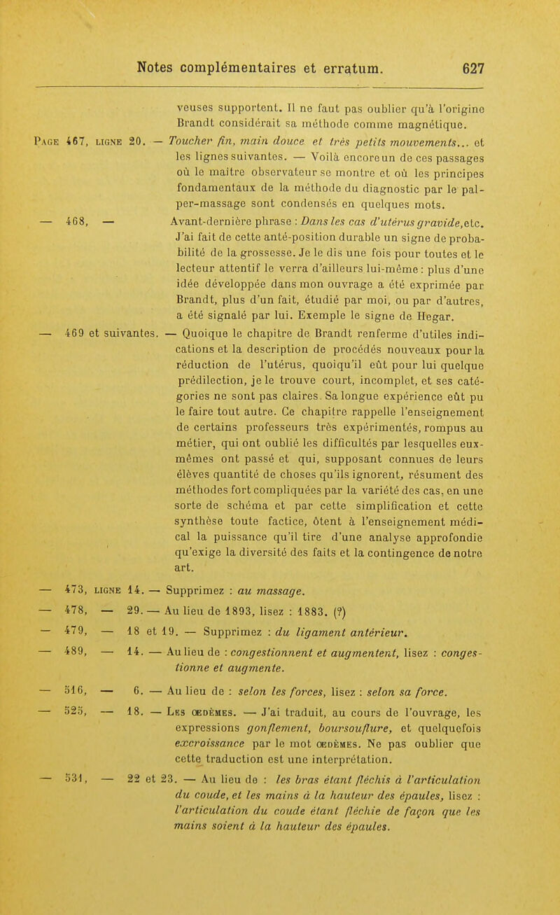 veuses supportent. Il ne faut pas oublier qu'à l'origine Brandt considérait sa méthode comme magnétique. Page 467, ligne 20. — Toucher fin, main douce et très petits mouvements... et les lignes suivantes. — Voilà encoreun de ces passages où le maître observateur se montre et où les principes fondamentaux de la méthode du diagnostic par le pal- per-massage sont condensés en quelques mots. — 468, — Avant-dernière phrase : Dans les cas d'utérus gravide.&lc. J'ai fait de cette anté-position durable un signe de proba- bilité de la grossesse. Je le dis une fois pour toutes et le lecteur attentif le verra d'ailleurs lui-même : plus d'une idée développée dans mon ouvrage a été exprimée par Brandt, plus d'un fait, étudié par moi, ou par d'autres, a été signalé par lui. Exemple le signe de Hegar. — 469 et suivantes. — Quoique le chapitre de Brandt renferme d'utiles indi- cations et la description de procédés nouveaux pour la réduction de l'utérus, quoiqu'il eût pour lui quelque prédilection, je le trouve court, incomplet, et ses caté- gories ne sont pas claires. Sa longue expérience eût pu le faire tout autre. Ce chapitre rappelle l'enseignement de certains professeurs très expérimentés, rompus au métier, qui ont oublié les difficultés par lesquelles eux- mêmes ont passé et qui, supposant connues de leurs élèves quantité de choses qu'ils ignorent, résument des méthodes fort compliquées par la variété des cas. en une sorte de schéma et par cette simplification et cette synthèse toute factice, ôtent à l'enseignement médi- cal la puissance qu'il tire d'une analyse approfondie qu'exige la diversité des faits et la contingence de notre art. — 473, ligne 14. — Supprimez : au massage. — 478, — 29. — Au lieu de 1893, lisez : 1883. (?) — 7*79, — 18 et 19. — Supprimez : du ligament antérieur. — 489, — 14.—Au lieu de : congestionnent et augmentent, lisez : conges- tionne et augmente. — 516, — 6. — Au lieu de : selon les forces, lisez : selon sa force. — 525, — 18. — Lbs œdèmes. — J'ai traduit, au cours de l'ouvrage, les expressions gonflement, boursouflure, et quelquefois excroissance par le mot oedèmes. Ne pas oublier que cette traduction est une interprétation. — 531, — 22 et 23. — Au lieu de : les bras étant fléchis à l'articulation du coude, et les mains à la hauteur des épaules, lisez : l'articulation du coude étant fléchie de façon que les mains soient à la hauteur des épaules.
