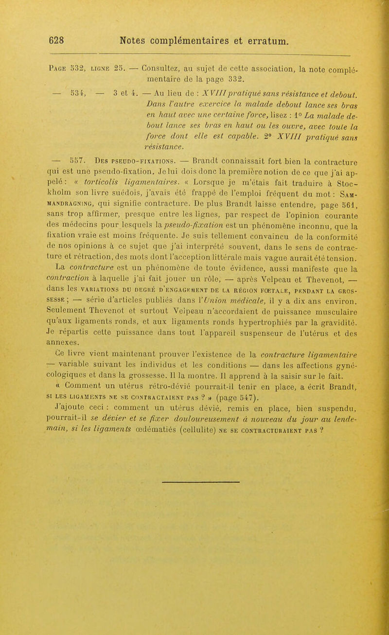Page 532, ligne 25. — Consultez, au sujet de cette association, la note complé- mentaire do la page 332. — 534, — 3 et 4. — Au lieu de : XVIIIpratique sans résistance et debout. Dans l'autre exercice la malade debout lance ses bras en haut avec une certaine foi-ce, lisez : 1° La malade de- bout taure ses bras en haut ou les ouvre, avec toute la force dont elle est capable. 2° XVIII pratiqué sans résistance. — 557. Des pseudo-fixations. — Brancit connaissait fort bien la contracture qui est une pseudo-fixation. Je lui dois donc la première notion de ce que j'ai ap- pelé : « torticolis ligamentaires. « Lorsque je m'étais fait traduire à Stoc- kholm son livre suédois, j'avais été frappé de l'emploi fréquent du mot : Sam- mandragning, qui signifie contracture. De plus B rancit laisse entendre, page 561, sans trop affirmer, presque entre les lignes, par respect de l'opinion courante des médecins pour lesquels la pseudo-fixation est un phénomène inconnu, que la fixation vraie est moins fréquente. Je suis tellement convaincu de la conformité de nos opinions à ce sujet que j'ai interprété souvent, clans le sens de contrac- ture et rétraction, des mots dont l'acception littérale mais vague aurait été tension. La contracture est un phénomène de toute évidence, aussi manifeste que la contraction à laquelle j'ai fait jouer un rôle, — après Velpeau et Thevenot, — dans les variations du degiié d'engagkment de la région foetale, pkndant la gros- sesse ; — série d'articles publiés clans l'Union médicale, il y a dix ans environ. Seulement Thevenot et surtout Veipeau n'accordaient de puissance musculaire qu'aux ligaments ronds, et aux ligaments ronds hypertrophiés par la gravidité. Je répartis cette puissance clans tout l'appareil suspenseur de l'utérus et des annexes. Ce livre vient maintenant prouver l'existence de la contracture ligamentaire — variable suivant les individus et les conditions — dans les affections gyné- cologiques et clans la grossesse. Il la montre. Il apprend à la saisir sur le fait. « Comment un utérus rétro-dévié pourrait-il tenir en place, a écrit Brandt, SI LES LIGAMENTS NE SE CONTRACTAIENT PAS ? » (page 547). J'ajoute ceci : comment un utérus dévié, remis en place, bien suspendu, pourrait-il se dévier et se fixer douloureusement à nouveau du jour au lende- main, si les ligaments œdématiés (cellulite) ne se contractuhaient pas ?