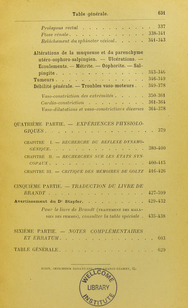 Prolapsus rectal 337 Ptôse rénale 338-341 Relâchement du sphincter vésical 341-343 Altérations de la muqueuse et du parenchyme utéro-oophoro-salpingien. — Ulcérations. — Ecoulements. — Métrite. — Oophorite. — Sal- pingite 343-340 Tumeurs 346-349 Débilité générale. — Troubles vaso-moteurs . . 349-378 Vaso-constriction des extrémités 350-361 Cardio-constriction 361-364 Vaso-dilatallons et vaso-constrictions diverses 364-378 QUATRIÈME PARTIE. — EXPÉRIENCES PHYSIOLO- GIQUES 379 CHAPITRE I. — RECHERCHE DU RÉFLEXE DYNAMO- GÈNIQUE 380-400 CHAPITRE II. — RECHERCHES SUR LES ÉTATS SYN- COPAUX 400-415 CHAPITRE III. — CRITIQUE DES MÉMOIRES DE GOLTZ 416-426 CINQUIÈME PARTIE. — TRADUCTION DU LIVRE DE BRANDT 427-599 Avertissement du D' Stapfer 429-432 Pour le livre de Brandi (traitement des mala- dies des femmes), considtcr la table spéciale . 435-438 SIXIÈME PARTIE. — NOTES COMPLÉMENTAIRES ET ERRATUM 603 TABLE GÉNÉRALE 629 DIJON, IMPRIMERIE DAIIANTlUnt IAHOT-CII A H N Y, Ii5. LIBRARY
