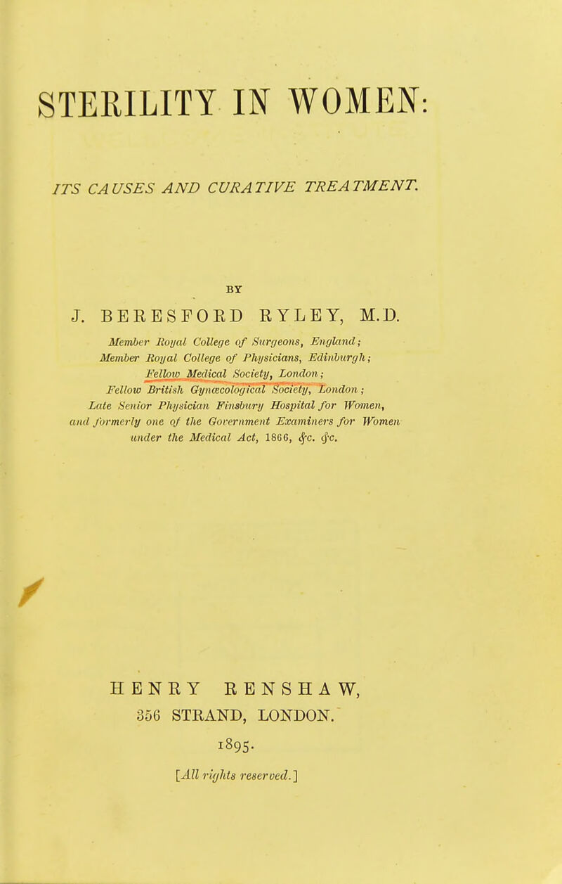 ITS CAUSES AND CURATIVE TREATMENT. J. BERESFORD RYLEY, M.D. Member Jioi/al College of Surt/eons, England; Member Royal College of Physicians, Edinburgh; Fellow Medical Society, London; Fellow British Gyncecological Society, London; Late Senior Physician Finsbury Hospital for Women, and formerly one of the Government Examiners for Women under the Medical Act, 18G6, <^x. cj-c. BY HENRY RENSHAW, 356 STRAND, LONDON. 1895. [All ri(jMs reserved.}