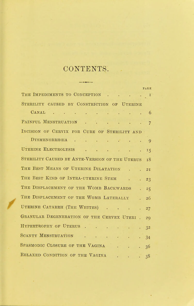 CONTENTS. PAGE The Impediments to Conception . . . . i Steeility caused by Consteiction op Uteeinb Canal .6 Painful Menstruation 7 Incision op Cervix for Cueb op Sterility and Dysmenorrhcea 9 Uterine Electrolysis 15 Sterility Caused by Ante-Version of the Uterus 18 The Best Means of Uterine Dilatation , .21 The Best Kind op Intea-uteeine Stem . . 23 The Displacement op the Womb Backwaeds . 25 The Displacement op the Womb Lateeally . 26 Uterine Catarrh (The Whites) .... 27 Granular Degeneration op the Cervex Uteri . 29 Hypertrophy of Uterus 22 Scanty Menstruation 34 Spasmodic Closure of the Vagina . , .36 Relaxed Condition op the Vagina . . .38