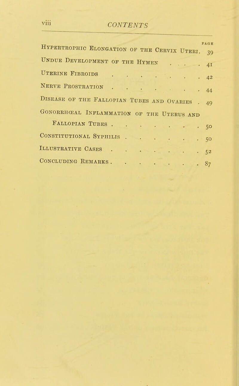 Hypertrophic Elongation op the Cervix Uteri^^39 Undue Development op the Hymen Uterine Fibroids 42 Nerve Prostration . 44 Disease op the Fallopian Tubes and Ovaries . 49 gonorrhceal inflammation op the uterus and Fallopian Tubes Constitutional Syphilis Illustrative Cases ... Concluding Eemarks gj