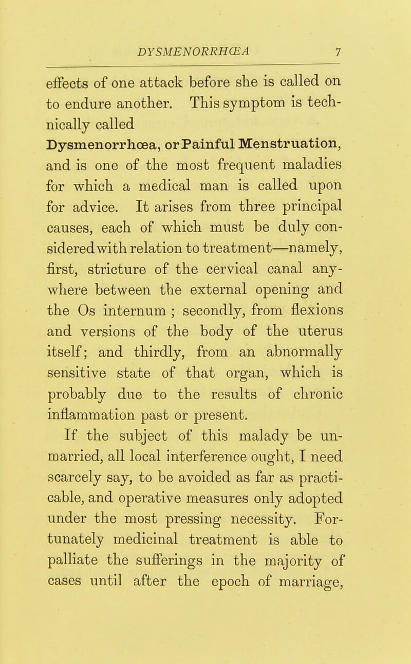 effects of one attack before she is called on to endure another. This symptom is tech- nically called Dysm.enorrlicea, or Painful Menstruation, and is one of the most frequent maladies for which a medical man is called upon for advice. It arises from three principal causes, each of which must be duly con- sidered with relation to treatment—namely, first, stricture of the cervical canal any- where between the external opening and the Os internum ; secondly, from flexions and versions of the body of the uterus itself; and thirdly, from an abnormally sensitive state of that organ, which is probably due to the results of chronic inflammation past or present. If the subject of this malady be un- married, all local interference ought, I need scarcely say, to be avoided as far as practi- cable, and operative measures only adopted under the most pressing necessity. For- tunately medicinal treatment is able to palliate the suflerings in the majority of cases until after the epoch of marriage,