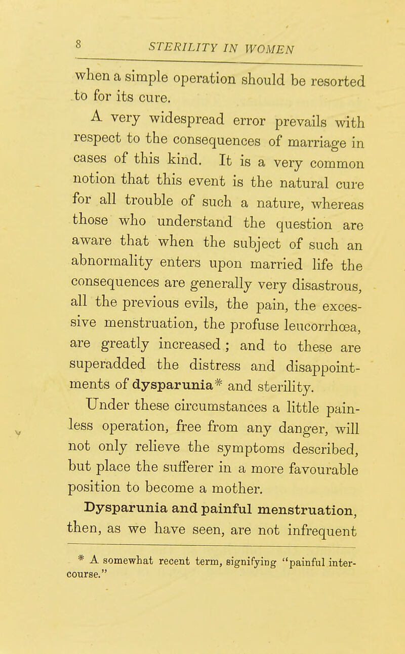 when a simple operation should be resorted to for its cure. A very widespread error prevails with respect to the consequences of marriage in cases of this kind. It is a very common notion that this event is the natural cure for all trouble of such a nature, whereas those who understand the question are aware that when the subject of such an abnormality enters upon married life the consequences are generally very disastrous, all the previous evils, the pain, the exces- sive menstruation, the profuse leucorrhoea, are greatly increased; and to these are superadded the distress and disappoint- ments of dysparunia* and sterility. Under these circumstances a little pain- less operation, free from any danger, will not only relieve the symptoms described, but place the sufferer in a more favourable position to become a mother. Dysparunia and painful menstruation, then, as we have seen, are not infrequent * A somewhat recent term, eignifying painful inter- course.