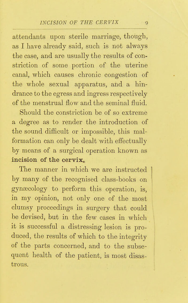 attendants upon sterile marriage, though, as I have already said, such is not always the case, and are usually the results of con- striction of some portion of the uterine canal, which causes chronic congestion of the whole sexual apparatus, and a hin- drance to the egress and ingress respectively of the menstrual flow and the seminal fluid. Should the constriction be of so extreme a degree as to render the introduction of the sound difficult or impossible, this mal- formation can only be dealt with effectually by means of a surgical operation known as incision of the cervix. The manner in which we are instructed by many of the recognised class-books on gynaecology to perform this operation, is, in my opinion, not only one of the most clumsy proceedings in surgery that could be devised, but in the few cases in which it is successful a distressing lesion is pro- duced, the results of which to the integrity of the parts concerned, and to the subse- quent health of the patient, is most disas- trous.