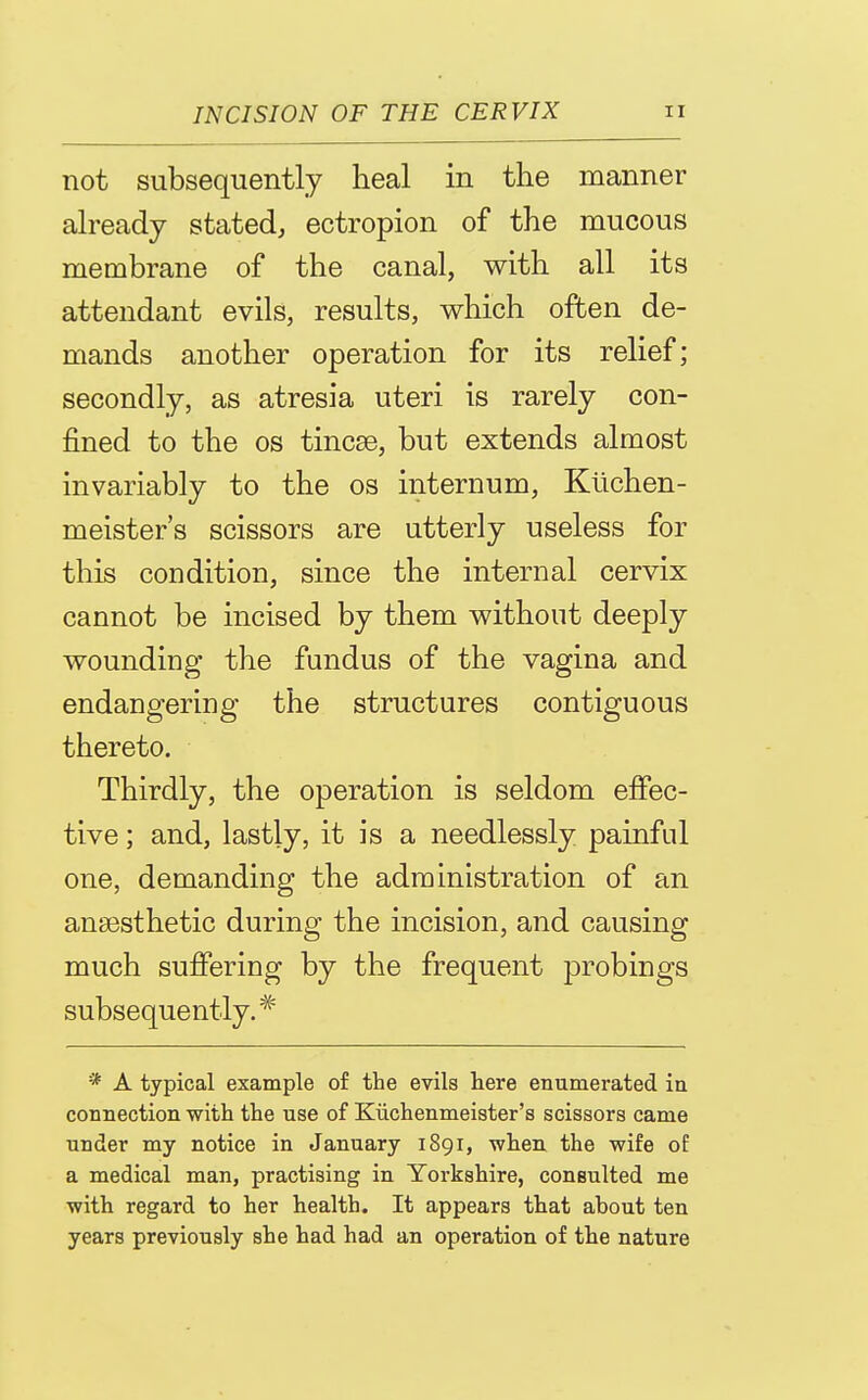 not subsequently heal in the manner already stated, ectropion of the mucous membrane of the canal, with all its attendant evils, results, which often de- mands another operation for its relief; secondly, as atresia uteri is rarely con- fined to the OS tincse, but extends almost invariably to the os internum, Klichen- meister's scissors are utterly useless for this condition, since the internal cervix cannot be incised by them without deeply wounding the fundus of the vagina and endangering the structures contiguous thereto. Thirdly, the operation is seldom effec- tive ; and, lastly, it is a needlessly painful one, demanding the administration of an anaesthetic during the incision, and causing much suffering by the frequent probings subsequently.* * A typical example of the evils here enumerated in connection with the use of Kiichenmeister's scissors came under my notice in January 1891, when the wife of a medical man, practising in Yorkshire, consulted me with regard to her health. It appears that about ten years previously she had had an operation of the nature