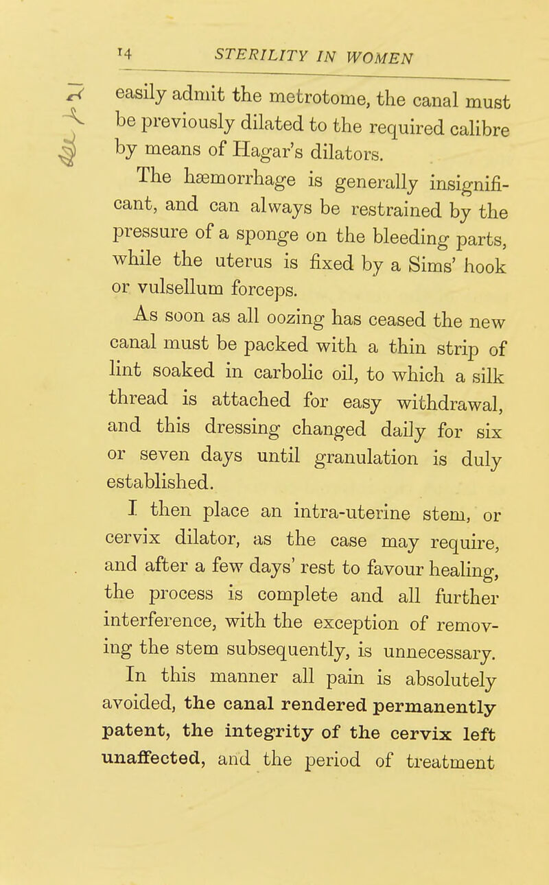 ^ easily admit the metrotome, the canal must < be previously dilated to the required calibre I by means of Hagar's dilators. The haemorrhage is generally insignifi- cant, and can always be restrained by the pressure of a sponge on the bleeding parts, while the uterus is fixed by a Sims' hook or vulsellum forceps. As soon as all oozing has ceased the new canal must be packed with a thin strip of lint soaked in carbolic oil, to which a silk thread is attached for easy withdrawal, and this dressing changed daily for six or seven days until granulation is duly established. I then place an intra-uterine stem, or cervix dilator, as the case may require, and after a few days' rest to favour healing, the process is complete and all further interference, with the exception of remov- ing the stem subsequently, is unnecessary. In this manner all pain is absolutely avoided, the canal rendered permanently- patent, the integrity of the cervix left unaffected, and the period of treatment