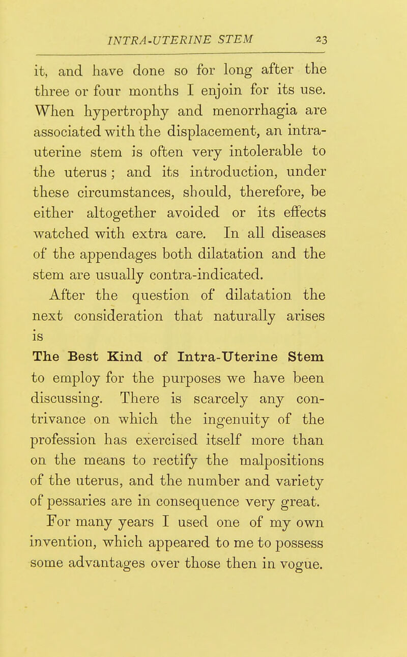 it, and have done so for long after the three or four months I enjoin for its use. Wlien hypertrophy and menorrhagia are associated with the displacement, an intra- uterine stem is often very intolerable to the uterus; and its introduction, under these circumstances, should, therefore, be either altogether avoided or its effects watched with extra care. In all diseases of the appendages both dilatation and the stem are usually contra-indicated. After the question of dilatation the next consideration that naturally arises is The Best Kind of Intra-Uterine Stem to employ for the purposes we have been discussing. There is scarcely any con- trivance on which the ingenuity of the profession has exercised itself more than on the means to rectify the malpositions of the uterus, and the number and variety of pessaries are in consequence very great. For many years I used one of my own invention, which appeared to me to possess some advantages over those then in vogue.