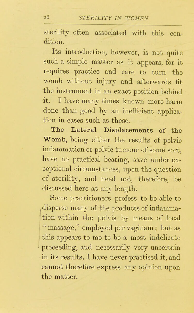 sterility often associated with this con- dition. Its introduction, however, is not quite such a simple matter as it appears, for it requires practice and care to turn the womb without injury and afterwards fit the instrument in an exact position behind it. I have many times known more harm done than good by an inefficient applica- tion in cases such as these. The Lateral Displacements of the Womb, being either the results of pelvic inflammation or pelvic tumour of some sort, have no practical bearing, save under ex- ceptional circumstances, upon the question of sterility, and need not, therefore, be discussed here at any length. Some practitioners profess to be able to ^disperse many of the products of inflamma- {tion within the pelvis by means of local  massage, employed per vaginam ; but as I this appears to me to be a most indelicate •' proceeding, and necessarily very uncertain in its results, I have never practised it, and cannot therefore express any opinion uj)on the matter.