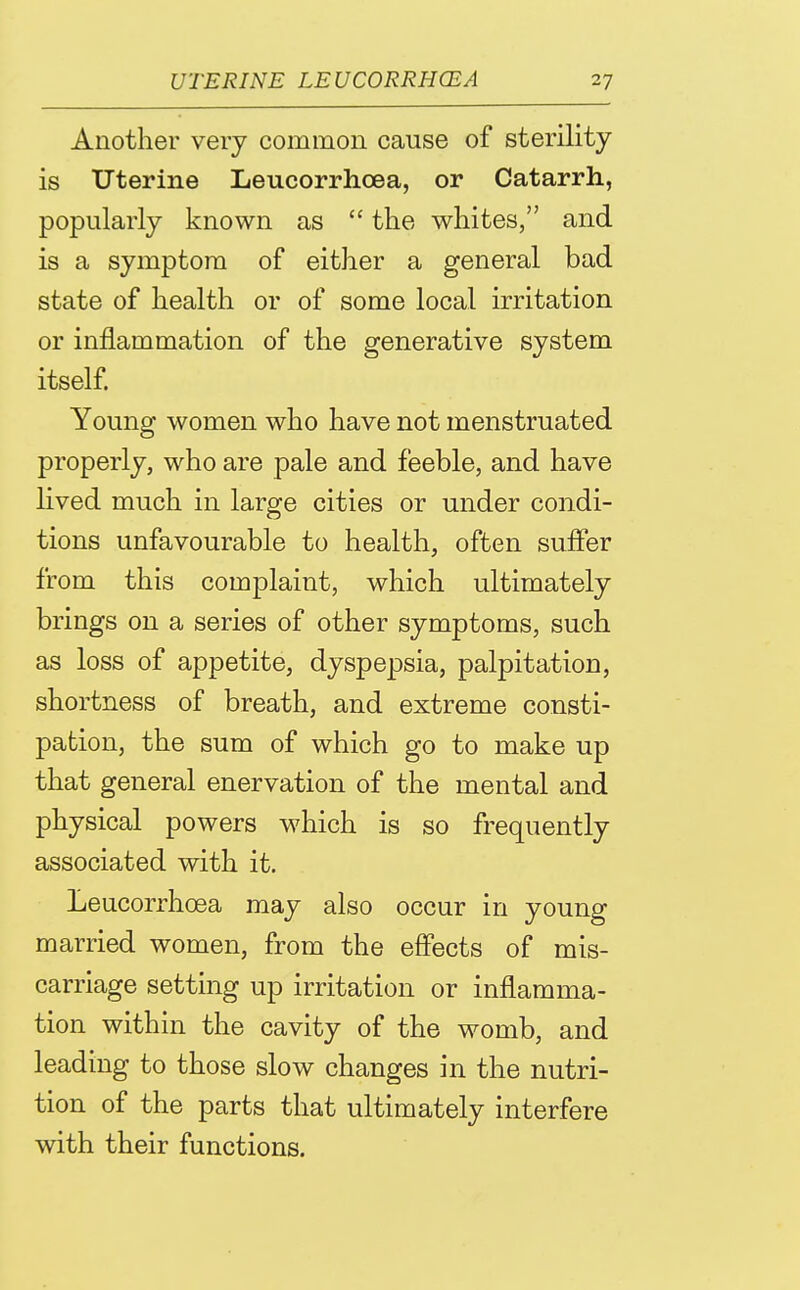 Another very common cause of sterility is Uterine Leucorrhoea, or Catarrh, popularly known as  the whites, and is a symptom of either a general bad state of health or of some local irritation or inflammation of the generative system itself Young women who have not menstruated properly, who are pale and feeble, and have hved much in large cities or under condi- tions unfavourable to health, often suffer from this complaint, which ultimately brings on a series of other symptoms, such as loss of appetite, dyspepsia, palpitation, shortness of breath, and extreme consti- pation, the sum of which go to make up that general enervation of the mental and physical powers which is so frequently associated with it. Leucorrhoea may also occur in young married women, from the eflPects of mis- carriage setting up irritation or inflamma- tion within the cavity of the womb, and leading to those slow changes in the nutri- tion of the parts that ultimately interfere with their functions.