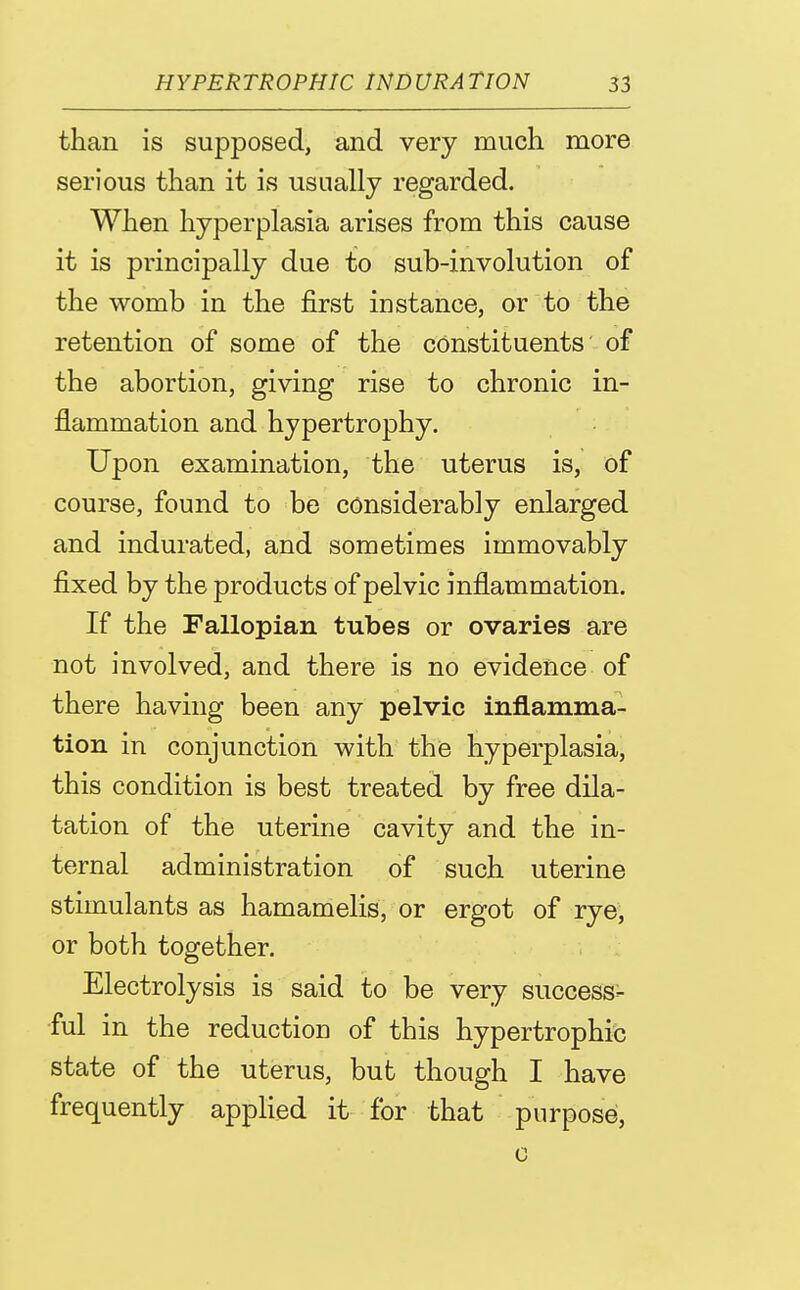 than is supposed, and very much more serious than it is usually regarded. When hyperplasia arises from this cause it is principally due to sub-involution of the womb in the first instance, or to the retention of some of the constituents' of the abortion, giving rise to chronic in- flammation and hypertrophy. Upon examination, the uterus is, of course, found to be considerably enlarged and indurated, and sometimes immovably fixed by the products of pelvic inflammation. If the Fallopian tubes or ovaries are not involved, and there is no evidence of there having been any pelvic inflamma- tion in conjunction with the hyperplasia, this condition is best treated by free dila- tation of the uterine cavity and the in- ternal administration of such uterine stimulants as hamamelis, or ergot of rye, or both together. Electrolysis is said to be very success- ful in the reduction of this hypertrophic state of the uterus, but though I have frequently applied it for that purpose, 0