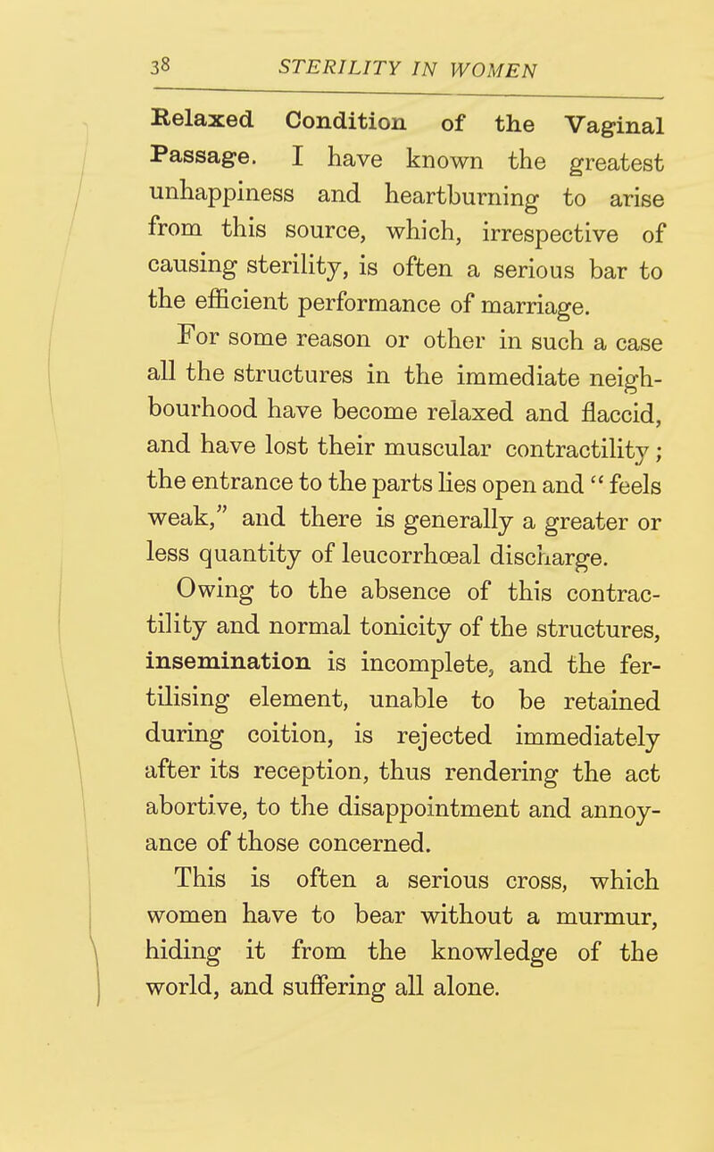 Relaxed Condition of the Vaginal Passage. I have known the greatest unhappiness and heartburning to arise from this source, which, irrespective of causing steriHty, is often a serious bar to the efficient performance of marriage. For some reason or other in such a case all the structures in the immediate neigh- bourhood have become relaxed and flaccid, and have lost their muscular contractility; the entrance to the parts Kes open and  feels weak, and there is generally a greater or less quantity of leucorrhoeal discharge. Owing to the absence of this contrac- tility and normal tonicity of the structures, insemination is incomplete, and the fer- tilising element, unable to be retained during coition, is rejected immediately after its reception, thus rendering the act abortive, to the disappointment and annoy- ance of those concerned. This is often a serious cross, which women have to bear without a murmur, hiding it from the knowledge of the world, and suffering all alone.