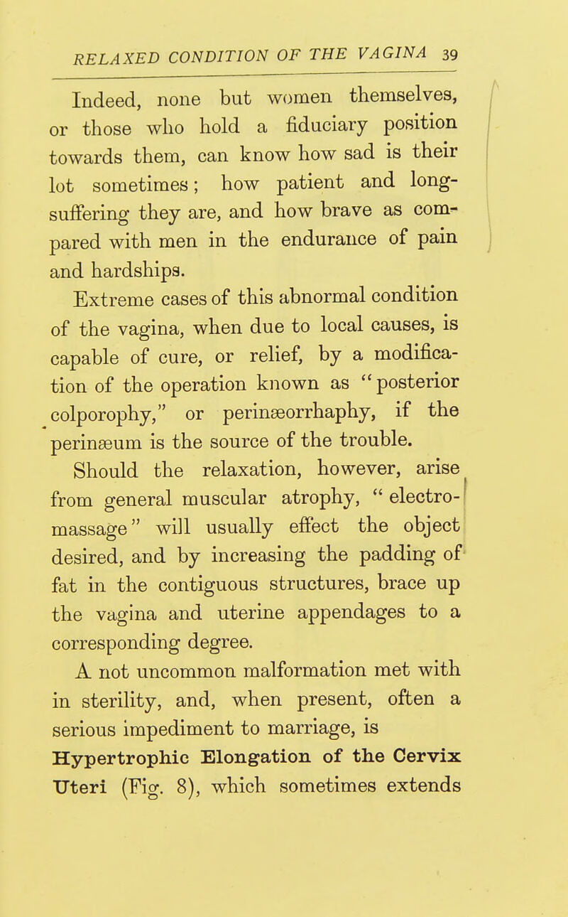 Indeed, none but women themselves, or those who hold a fiduciary position towards them, can know how sad is their lot sometimes; how patient and long- suffering they are, and how brave as com- pared with men in the endurance of pain and hardships. Extreme cases of this abnormal condition of the vagina, when due to local causes, is capable of cure, or relief, by a modifica- tion of the operation known as *' posterior colporophy, or perinseorrhaphy, if the perinseum is the source of the trouble. Should the relaxation, however, arise from general muscular atrophy,  electro-1 massage will usually effect the object desired, and by increasing the padding of fat in the contiguous structures, brace up the vagina and uterine appendages to a corresponding degree. A not uncommon malformation met with in sterility, and, when present, often a serious impediment to marriage, is Hypertrophic Elongation of the Cervix Uteri (Fig. 8), which sometimes extends