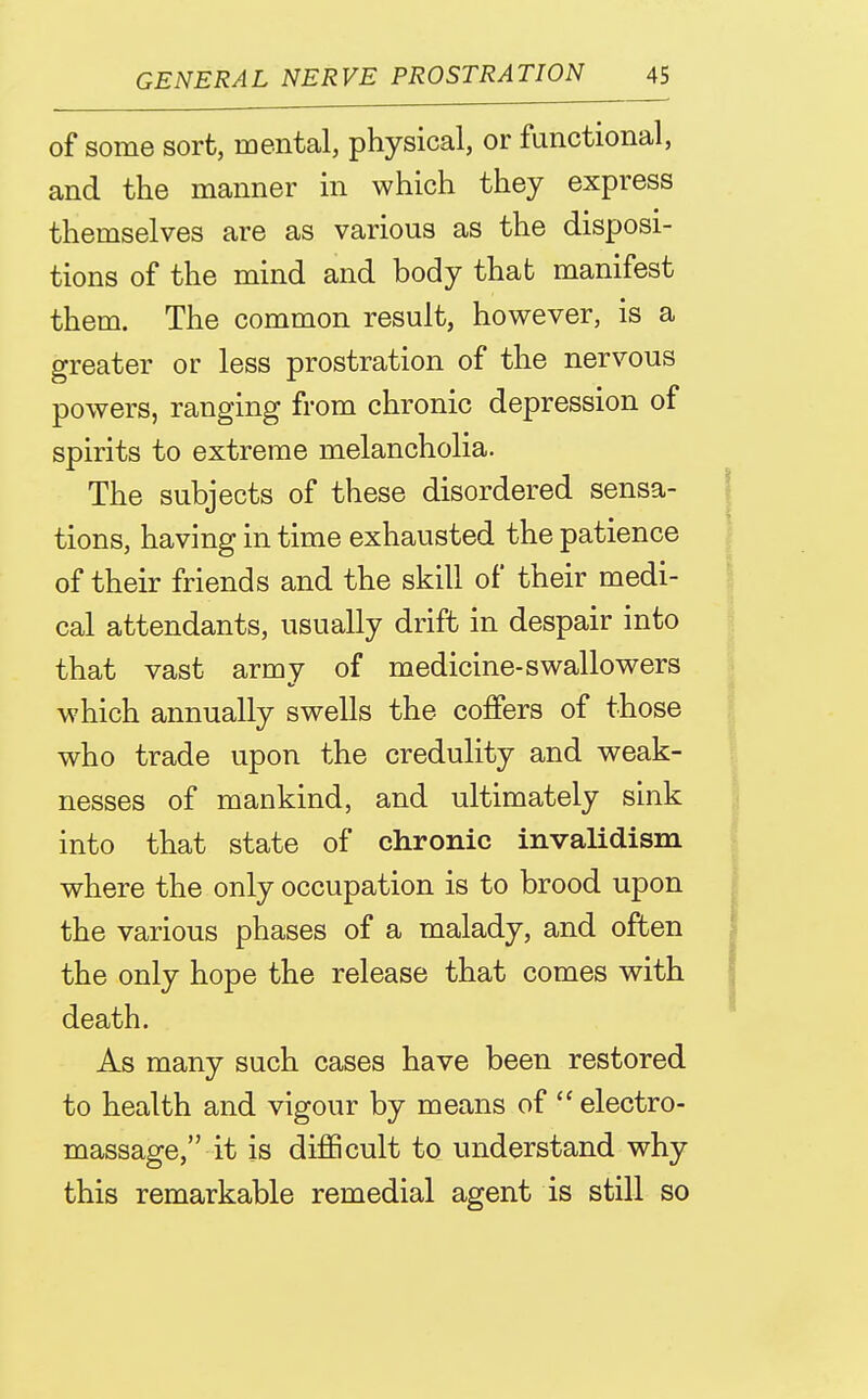 of some sort, mental, physical, or functional, and the manner in which they express themselves are as various as the disposi- tions of the mind and body that manifest them. The common result, however, is a greater or less prostration of the nervous powers, ranging from chronic depression of spirits to extreme melancholia. The subjects of these disordered sensa- tions, having in time exhausted the patience of their friends and the skill of their medi- cal attendants, usually drift in despair into that vast army of medicine-swallowers which annually swells the coffers of those who trade upon the credulity and weak- nesses of mankind, and ultimately sink into that state of chronic invalidism where the only occupation is to brood upon the various phases of a malady, and often the only hope the release that comes with death. As many such cases have been restored to health and vigour by means of  electro- massage, it is diflScult to understand why this remarkable remedial agent is still so