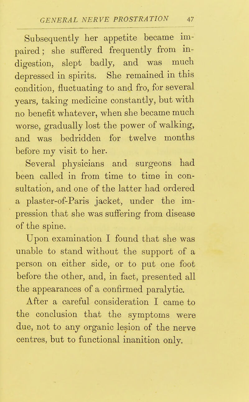 Subsequently her appetite became im- paired ; she suffered frequently from in- digestion, slept badly, and was much depressed in spirits. She remained in this condition, fluctuating to and fro, for several years, taking medicine constantly, but with no benefit whatever, when she became much worse, gradually lost the power of walking, and was bedridden for twelve months before my visit to her. Several physicians and surgeons had been called in from time to time in con- sultation, and one of the latter had ordered a plaster-of-Paris jacket, under the im- pression that she was suffering from disease of the spine. Upon examination I found that she was unable to stand without the support of a person on either side, or to put one foot before the other, and, in fact, presented all the appearances of a confirmed paralytic. After a careful consideration I came to the conclusion that the symptoms were due, not to any organic lesion of the nerve centres, but to functional inanition only.