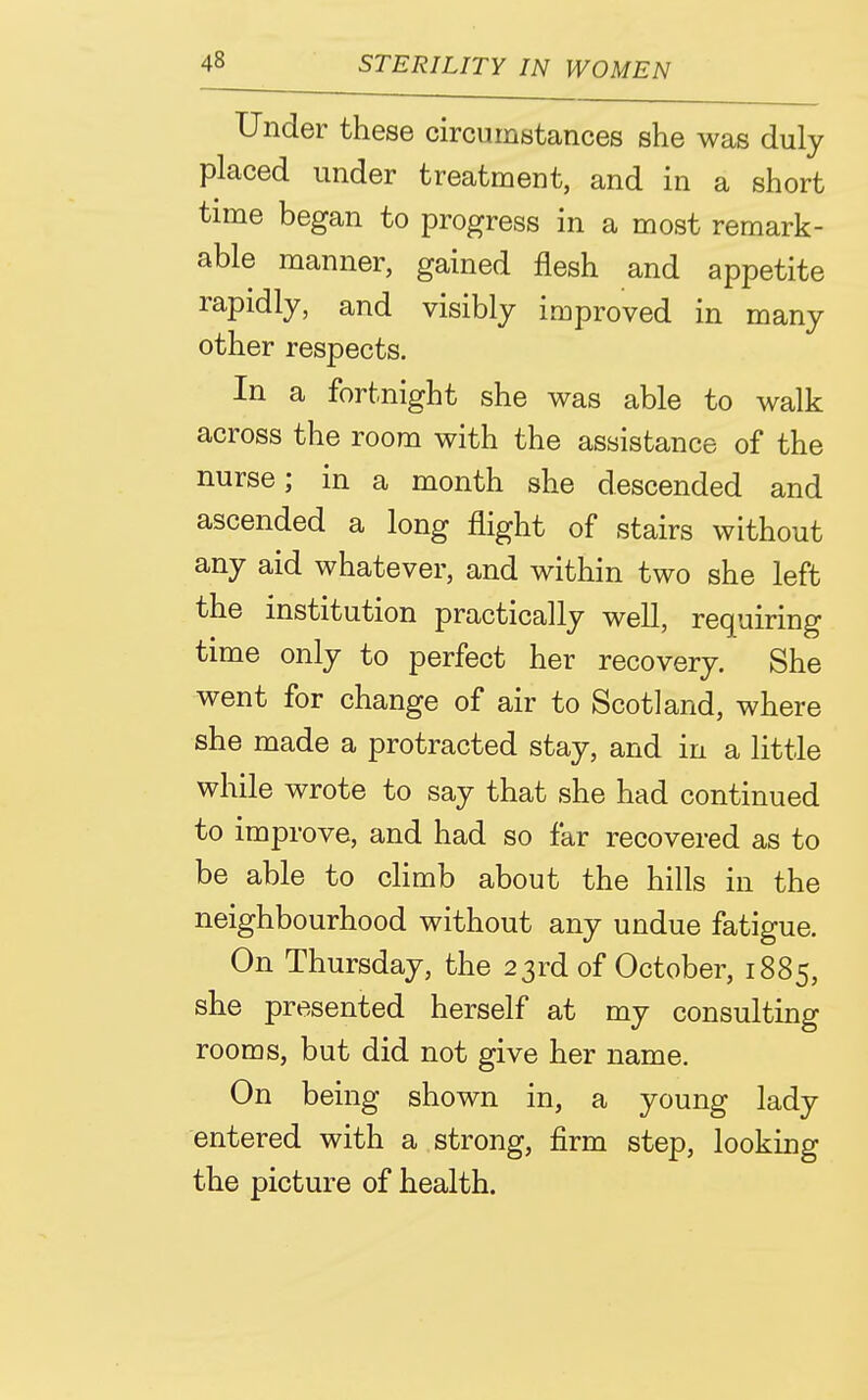 Under these circumstances she was duly placed under treatment, and in a short tnne began to progress in a most remark- able manner, gained flesh and appetite rapidly, and visibly improved in many other respects. In a fortnight she was able to walk across the room with the assistance of the nurse; in a month she descended and ascended a long flight of stairs without any aid whatever, and within two she left the institution practically well, requiring time only to perfect her recovery. She went for change of air to Scotland, where she made a protracted stay, and in a little while wrote to say that she had continued to improve, and had so far recovered as to be able to climb about the hills in the neighbourhood without any undue fatigue. On Thursday, the 23rd of October, 1885, she presented herself at my consulting rooms, but did not give her name. On being shown in, a young lady entered with a strong, firm step, looking the picture of health.