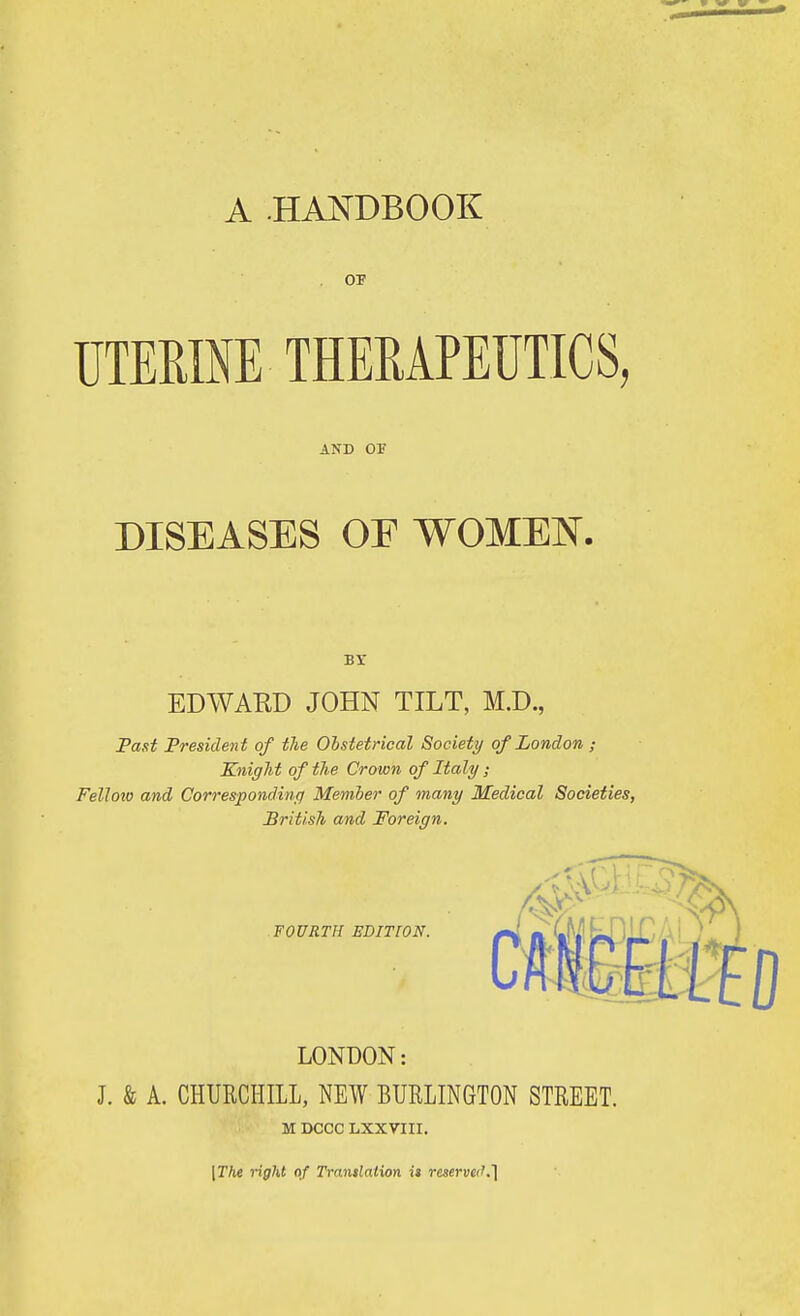 OP TJTEME THEMPEUTICS, AND OF DISEASES OF WOMEN. Br EDWARD JOHN TILT, M.D., Fast President of the Obstetrical Society of London ; Knight of the Crown of Italy; Fellow and Correspondinq Member of many Medical Societies, British and Foreign. FOURTH EDITION. LONDON: J. & A. CHURCHILL, NEW BURLINGTON STREET. M DCCC LXXVIII. \Thi right of Trantlation it reserve(K']