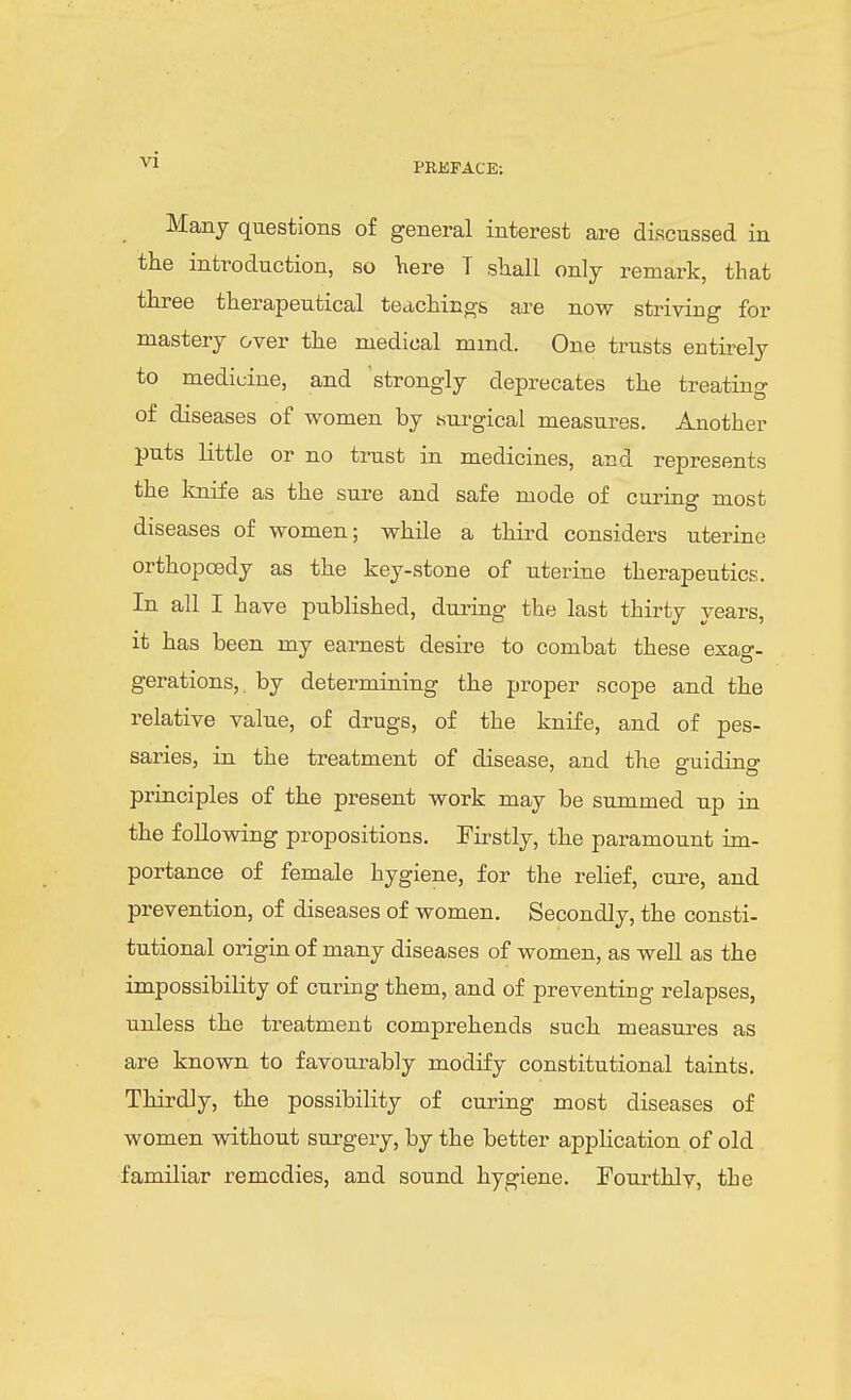 PREFACE; Many questions of general interest are discussed in the introduction, so ^ere T shall only remark, that three therapeutical teachings are now striving for mastery over the medical mmd. One trusts entirely to medicine, and 'strongly deprecates the treating of diseases of women by surgical measures. Another puts little or no trust in medicines, and represents the knife as the sure and safe mode of curing most diseases of women; while a third considers uterine orthopoedy as the key-stone of uterine therapeutics. In all I have published, during the last thirty years, it has been my earnest desire to combat these exag- gerations, by determining the proper scope and the relative value, of drugs, of the knife, and of pes- saries, in the treatment of disease, and the g-nidino- principles of the present work may be summed up in the following propositions. Firstly, the paramount im- portance of female hygiene, for the relief, cure, and prevention, of diseases of women. Secondly, the consti- tutional origin of many diseases of women, as well as the impossibility of curing them, and of preventing relapses, unless the treatment comprehends such measures as are known to favourably modify constitutional taints. Thirdly, the possibility of curing most diseases of women without surgery, by the better application of old familiar remedies, and sound hygiene. Fourthlv, the