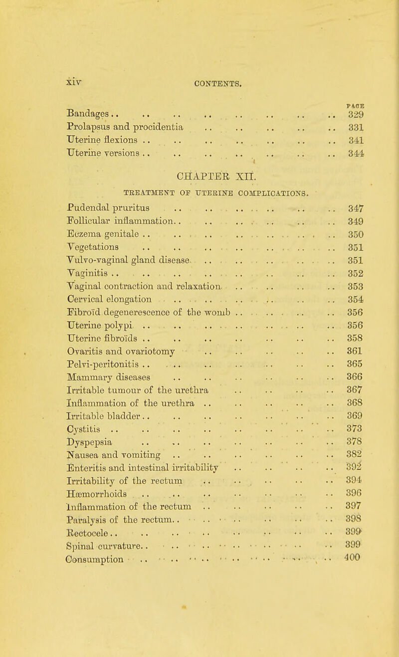P40B Bandages.. .. .. .. .. .. .. ., 329 Prolapsus and procidentia .. .. .. .. .. 331 Uterine flexions .. .. .. ., .. ,. .. 341 Uterine versions .. .. .. .. .. .. .. 344 CHAPrER xii. TREATMENT OF UTEHINB COMPLICATIONS. Jrucieiiu,a.i pruricus . • .. ... Follicular inflammation.. ,, ... • • • * V C^CuUiUlWllS •• .. •* - t. o c o Vaginal contraction and relaxation. ODO OKA Kbroi'd degenerescence o£ the ■womb .. . dob dob Uterine fibroids .. ODO \_/variijiD auu. uvanotumy *. . . i civi ucii-Uvu-iijia • • • • • ■ • • • 865 Mammary diseases .. 366 Irritable tumour of the urethra .. 367 Inflammation of the urethra .. .. 368 Irritable bladder.. .. 369 Cystitis .. .. 373 Dyspepsia .. 378 Nausea and vomiting .. 382 Enteritis a,nd intestinal irritability .. 39^ Irritability of the rectum .. .. , .. 394 Hasmorrhoids .. 396 Inflammation of the rectum .. 397 Paralysis of the rectum.. .. ■ .. 398 Rectocele.. .. .. ■ .. .. 399 .. 399 Consumption .. ■ • ■ ■ • • • • • • • • • .. 400