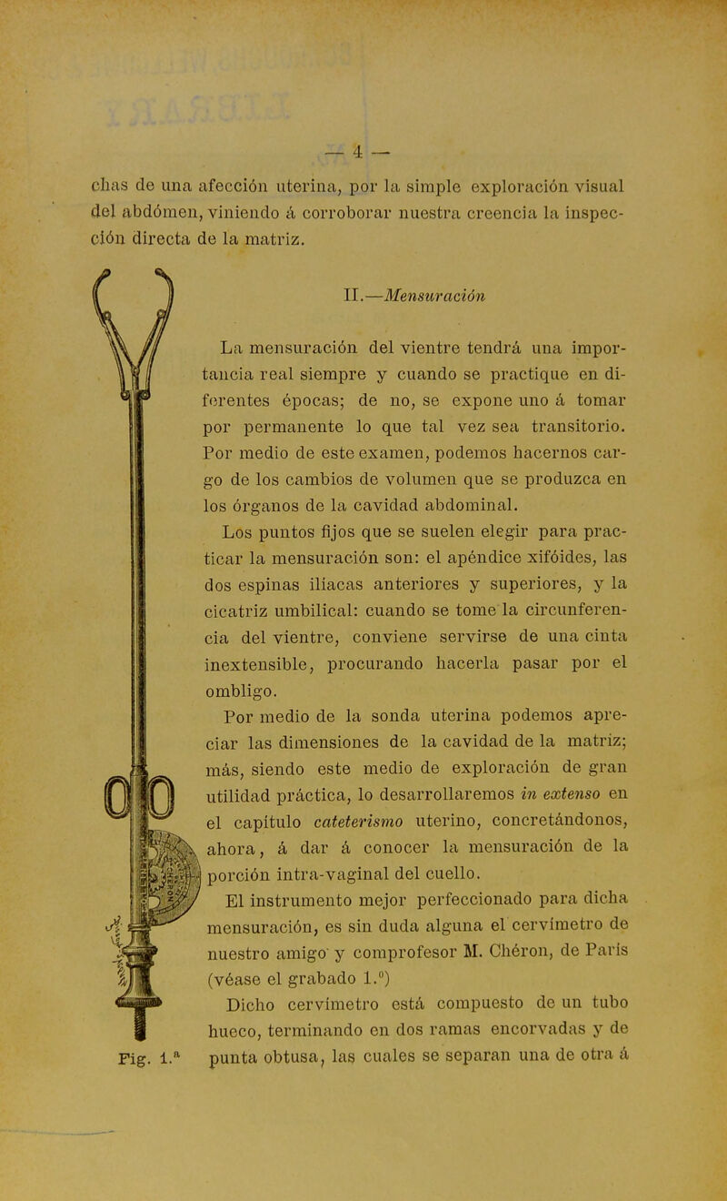 chas de una afección uterina, por la simple exploración visual del abdómen, viniendo á corroborar nuestra creencia la inspec- ción directa de la matriz. II. —Mensur ación La mensuración del vientre tendrá una impor- tancia real siempre y cuando se practique en di- ferentes épocas; de no, se expone uno á tomar por permanente lo que tal vez sea transitorio. Por medio de este examen, podemos hacernos car- go de los cambios de volumen que se produzca en los órganos de la cavidad abdominal. Los puntos fijos que se suelen elegir para prac- ticar la mensuración son: el apéndice xifóides, las dos espinas ilíacas anteriores y superiores, y la cicatriz umbilical: cuando se tome la circunferen- cia del vientre, conviene servirse de una cinta inextensible, procurando hacerla pasar por el ombligo. Por medio de la sonda uterina podemos apre- ciar las dimensiones de la cavidad de la matriz; más, siendo este medio de exploración de gran utilidad práctica, lo desarrollaremos in extenso en el capítulo cateterismo uterino, concretándonos, ahora, á dar á conocer la mensuración de la porción intra-vaginal del cuello. El instrumento mejor perfeccionado para dicha mensuración, es sin duda alguna el cervíraetro de nuestro amigo- y comprofesor M. Chéron, de París (véase el grabado 1.°) Dicho cervímetro está compuesto de un tubo hueco, terminando en dos ramas encorvadas y de punta obtusa, las cuales se separan una de otra á