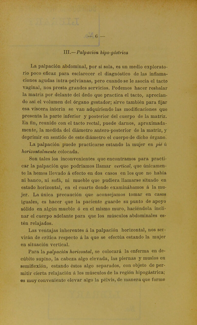 III.—Palpación hipo-gástrica La palpación abdominal, por sí sola, es un medio explorato- rio poco eficaz para esclarecer el diagnóstico de las inflama- ciones agudas intra-pelvianas, pero cuando se le asocia el tacto vaginal, nos presta grtindes servicios. Podemos hacer resbalar la matriz por delante del dedo que practica el tacto, aprecian- do así el volumen del órgano gestador; sirve también para fijar esa viscera ínterin se van adquiriendo las modificaciones que presenta la parte inferior y posterior del cuerpo de la matriz. En fin, reunido con el tacto rectal, puede darnos, aproximada- mente, la medida del diámetro antero-posterior de la matriz, y deprimir en sentido de este diámetro el cuerpo de dicho órgano! La palpación puede practicarse estando la mujer en pié ú horizontalmente colocada. Son tales los inconvenientes que encontramos para practi- car la palpación que podríamos llamar vertical, que únicamen- te la hemos llevado á efecto en dos casos en los que no había ni banco, ni sofá, ni mueble que pudiera llamarse situado en estado horizontal, en el cuarto donde examinábamos á la mu- jer. La única precaución que aconsejamos tomar en casos iguales, es hacer que la paciente guarde su punto de apoyo sólido en algún mueble ó en el mismo muro, haciéndola incli- nar el cuerpo adelante para que los músculos abdominales es- tén relajados. Las ventajas inherentes á la palpación horizontal, nos ser- virán de crítica respecto á la que se efectúa estando la mujer en situación vertical. Faralá,palpación horizontal, se colocará la enferma en de- cúbito supino, la cabeza algo elevada, las piernas y muslos en semifiexión, estando éstos algo separados, con objeto de per- mitir cierta relajación á los músculos de la región hipogástrica; es muy conveniente elevar algo la pélvis, de manera que forme