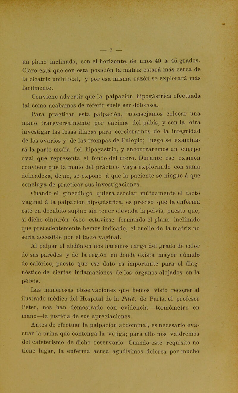 un plano inclinado, con el horizonte, de unos 40 á 45 grados. Claro está que con esta posición la matriz estará más cerca de la cicatriz umbilical, y por esa misma razón se explorará más fácilmente. Conviene advertir que la palpación hipogástrica efectuada tal como acabamos de referir suele ser dolorosa. Para practicar esta palpación, aconsejamos colocar una mano transversalmente por encima del púbis, y con la otra investigar las fosas ilíacas para cerciorarnos de la integridad de los ovarios y de las trompas de Falopio; luego se examina- rá la parte media del hipogastrio, y encontraremos un cuerpo oval que representa el fondo del útero. Durante ese examen conviene que la mano del práctico vaya explorando con suma delicadeza, de no, se expone á que la paciente se niegue á que concluya de practicar sus investigaciones. Cuando el ginecólogo quiera asociar mutuamente el tacto vaginal á la palpación hipogástrica, es preciso que la enferma esté en decúbito supino sin ten er elevada la pelvis, puesto que, si dicho cinturón óseo estuviese formando el plano inclinado que precedentemente hemos indicado, el cuello de la matriz no sería accesible por el tacto vaginal. Al palpar el abdómen nos haremos cargo del grado de calor de sus paredes y de la región en donde exista mayor cúmulo de calórico, puesto que ese dato es importante para el diag- nóstico de ciertas inflamaciones de los órganos alojados en la pélvis. Las numerosas observaciones que hemos visto recoger al ilustrado médico del Hospital de la Pitié, de París, el profesor Peter, nos han demostrado con evidencia—termómetro en mano—la justicia de sus apreciaciones. Antes de efectuar la palpación abdominal, es necesario eva- cuar la orina que contenga la vejiga; para ello nos valdremos del cateterismo de dicho reservorio. Cuando este requisito no tiene lugar, la enferma acusa agudísimos dolores por mucho