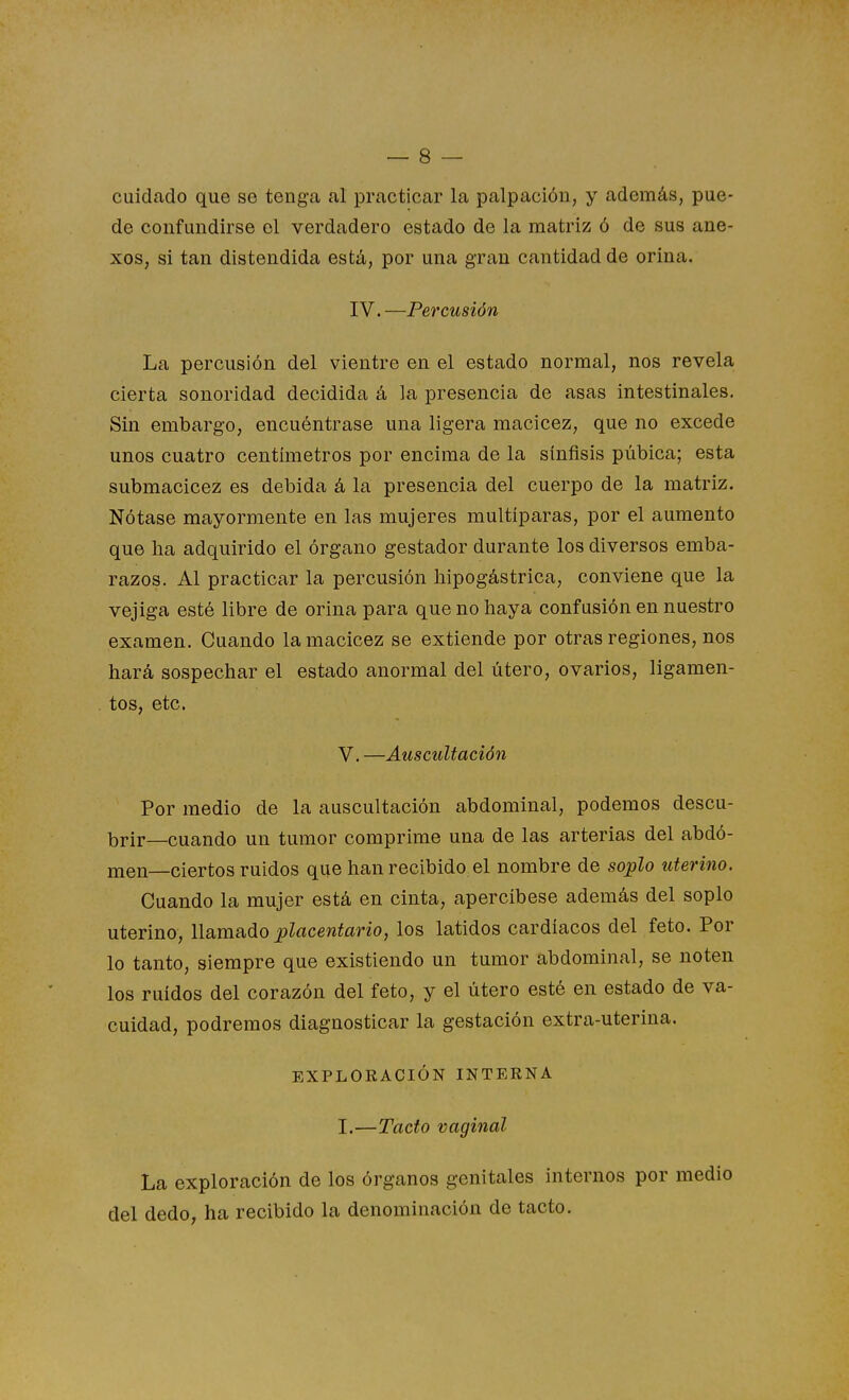 cuidado que se tenga al practicar la palpación, y además, pue- de confundirse el verdadero estado de la matriz ó de sus ane- xos, si tan distendida está, por una gran cantidad de orina. IV.—Percusión La percusión del vientre en el estado normal, nos revela cierta sonoridad decidida á la presencia de asas intestinales. Sin embargo, encuéntrase una ligera macicez, que no excede unos cuatro centímetros por encima de la sínfisis púbica; esta submacicez es debida á la presencia del cuerpo de la matriz. Nótase mayormente en las mujeres multíparas, por el aumento que ha adquirido el órgano gestador durante los diversos emba- razos. Al practicar la percusión liipogástrica, conviene que la vejiga esté libre de orina para que no haya confusión en nuestro examen. Cuando la macicez se extiende por otras regiones, nos hará sospechar el estado anormal del útero, ovarios, ligamen- tos, etc. V. —Auscultación Por medio de la auscultación abdominal, podemos descu- brir—cuando un tumor comprime una de las arterias del abdó- nien—ciertos ruidos que han recibido el nombre de soplo uterino. Cuando la mujer está en cinta, apercíbese además del soplo uterino, llamado placentario, los latidos cardíacos del feto. Por lo tanto, siempre que existiendo un tumor abdominal, se noten los ruidos del corazón del feto, y el útero esté en estado de va- cuidad, podremos diagnosticar la gestación extra-uterina. EXPLORACIÓN INTERNA I.—Tacto vaginal La exploración de los órganos genitales internos por medio del dedo, ha recibido la denominación de tacto.