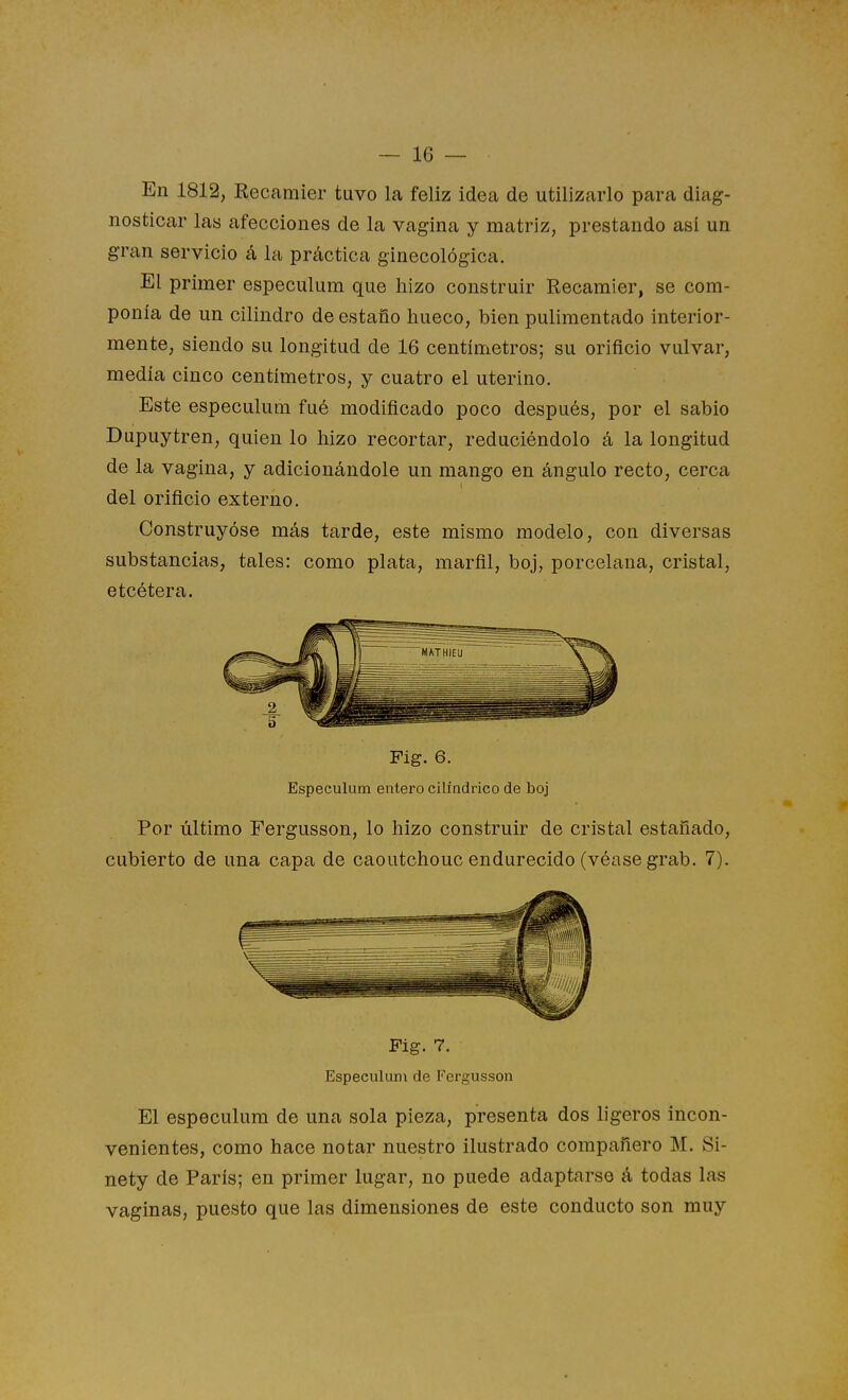 En 1812, Recaraier tuvo la feliz idea de utilizarlo para diag- nosticar las afecciones de la vagina y matriz, prestando así un gran servicio á la práctica ginecológica. El primer especulum que liizo construir Recamier, se com- ponía de un cilindro de estaño hueco, bien pulimentado interior- mente, siendo su longitud de 16 centímetros; su orificio vulvar, medía cinco centímetros, y cuatro el uterino. Este especulum fué modificado poco después, por el sabio Dupuytren, quien lo hizo recortar, reduciéndolo á la longitud de la vagina, y adicionándole un mango en ángulo recto, cerca del orificio externo. Construyóse más tarde, este mismo modelo, con diversas substancias, tales: como plata, marfil, boj, porcelana, cristal, etcétera. Fig. 6. Especulum entero cilindrico de boj Por Último Fergusson, lo hizo construir de cristal estañado, cubierto de una capa de caoutchouc endurecido (véase grab. 7). Fig. 7. Especulum de Fergusson El especulum de una sola pieza, presenta dos ligeros incon- venientes, como hace notar nuestro ilustrado compañero M. Si- nety de París; en primer lugar, no puede adaptarse á todas las vaginas, puesto que las dimensiones de este conducto son muy