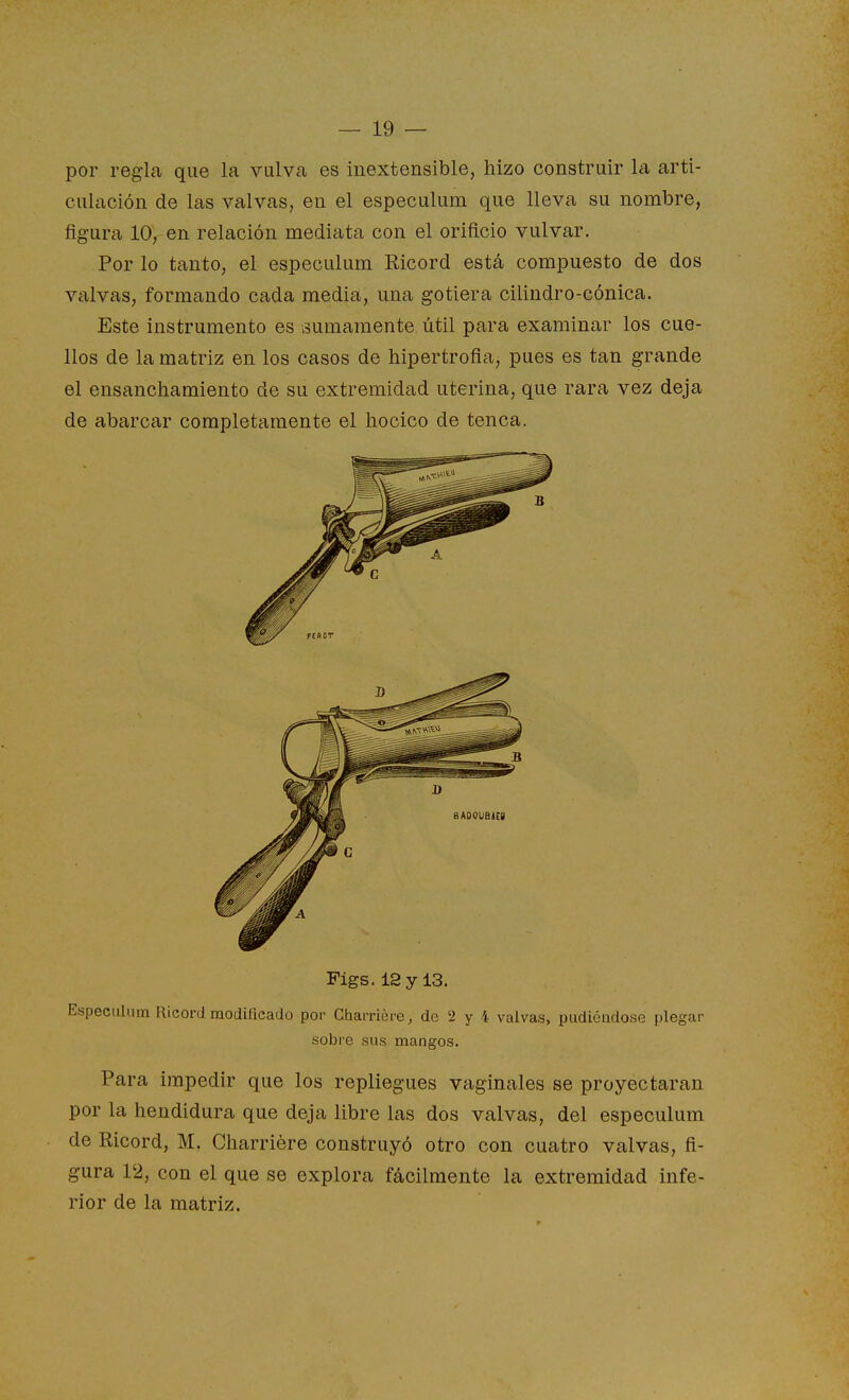 por regla que la vulva es inextensible, hizo construir la arti- culación de las valvas, en el especulum que lleva su nombre, figura 10, en relación mediata con el orificio vulvar. Por lo tanto, el especulum Ricord está compuesto de dos valvas, formando cada media, una gotiera cilindro-cónica. Este instrumento es sumamente útil para examinar los cue- llos de la matriz en los casos de hipertrofia, pues es tan grande el ensanchamiento de su extremidad uterina, que rara vez deja de abarcar completamente el hocico de tenca. Figs.l2yl3. Especulum Ricord modificado por Charriére, de '2 y 4 valvas, pudiéndose plegar sobre sus mangos. Para impedir que los repliegues vaginales se proyectaran por la hendidura que deja libre las dos valvas, del especulum de Ricord, M. Charriére construyó otro con cuatro valvas, fi- gura 12, con el que se explora fácilmente la extremidad infe- rior de la matriz.