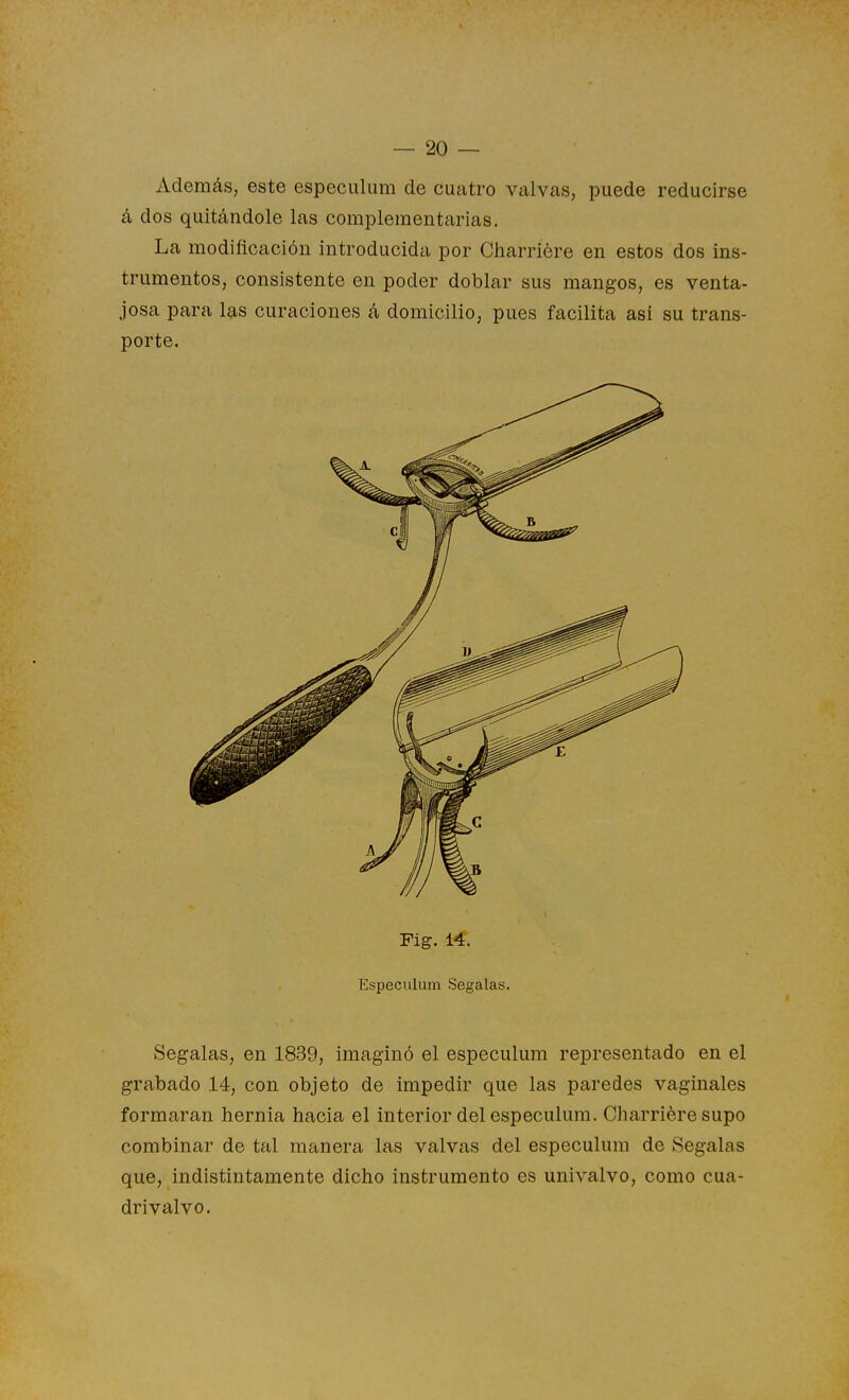 Además, este especulum de cuatro valvas, puede reducirse á dos quitándole las complementarias. La modificación introducida por Charriére en estos dos ins- trumentos, consistente en poder doblar sus mangos, es venta- josa para las curaciones á domicilio, pues facilita asi su trans- porte. Fig. 14. Especulum Segalas. Seg-alas, en 1839, imaginó el especulum representado en el grabado 14, con objeto de impedir que las paredes vaginales formaran hernia hacia el interior del especulum. Charriére supo combinar de tal manera las valvas del especulum de Segalas que, indistintamente dicho instrumento es univalvo, como cua- drivalvo.