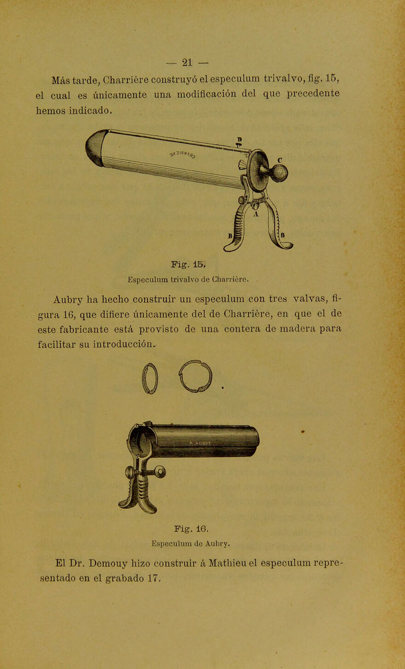 Más tarde, Charriére construyó el especulum trivalvo, fig. 15, el cual es únicamente una modificación del que precedente hemos indicado. Fig. 15. Especulum trivalvo de Charriére. Aubry ha hecho construir un especulum con tres valvas, fi- gura 16, que difiere únicamente del de Charriére, en que el de este fabricante está provisto de una contera de madera para facilitar su introducción. Fig. 16. Especulum de Aubry. El Dr. Demouy hizo construir á Mathieu el especulum repre- sentado en el grabado 17.