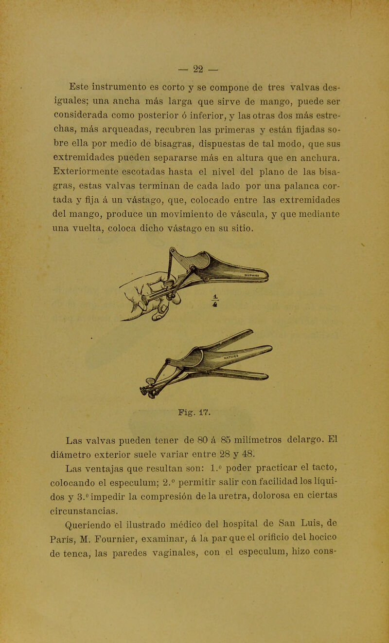 Este instrumento es corto y se compone de tres valvas des- iguales; una ancha más larga que sirve de mango, puede ser considerada como posterior ó inferior, y las otras dos más estre- chas, más arqueadas, recubren las primeras y están fijadas so- bre ella por medio de bisagras, dispuestas de tal modo, que sus extremidades pueden separarse más en altura que en anchura. Exteriormente escotadas hasta el nivel del plano de las bisa- gras, estas valvas terminan de cada lado por una palanca cor- tada y fija á un vástago, que, colocado entre las extremidades del mango, produce un movimiento de váscula, y que mediante una vuelta, coloca dicho vástago en su sitio. Fig. 17. Las valvas pueden tener de 80 á 85 milímetros delargo. El diámetro exterior suele variar entre 28 y 48. Las ventajas que resultan son: I. poder practicar el tacto, colocando el especulum; 2.° permitir salir con facilidad los líqui- dos y 3.impedir la compresión déla uretra, dolorosa en ciertas circunstancias. Queriendo el ilustrado médico del hospital de San Luis, de París, M. Fournier, examinar, á la par que el orificio del hocico de tenca, las paredes vaginales, con el especulum, hizo cons-