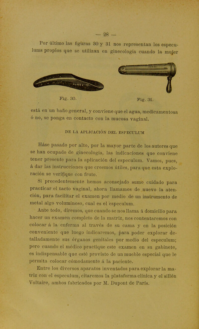 Por último las figuras 30 y 31 nos representan los especu- liims propios que se utilizan en ginecología cuando la mujer Fig. 30. Fig. 31. está en un baño general, y conviene que el agua, medicamentosa 6 no, se ponga en contacto con la mucosa vaginal. DE LA APLICACIÓN DEL ESPECULUM Háse pasado por alto, por la mayor parte de los autores que se han ocupado de ginecología, las indicaciones que conviene tener presente para la aplicación del especulum. Vamos, pues, á dar las instrucciones que creemos útiles, para que esta explo- ración se verifique con fruto. Si precedentemente hemos aconsejado sumo cuidado para practicar el tacto vaginal, ahora llamamos de nuevo la aten- ción, para facilitar el examen por medio de un instrumento de metal algo voluminoso, cual es el especulum. Ante todo, diremos, que cuando se nos llama á domicilio para hacer un examen completo de la matriz, nos contentaremos con colocar á la enferma al través de su cama y en la posición conveniente que luego indicaremos, para poder explorar de- talladamente sus órganos genitales por medio del especulum; pero cuando el médico practique este examen en su gabinete, es indispensable que esté provisto de un mueble especial que le permita colocar cómodamente á la paciente. Entre los diversos aparatos inventados para explorar la ma- triz con el especulum, citaremos la platiiforma clínica y el sillón Voltaire, ambos fabricados por M. Dupont de París.