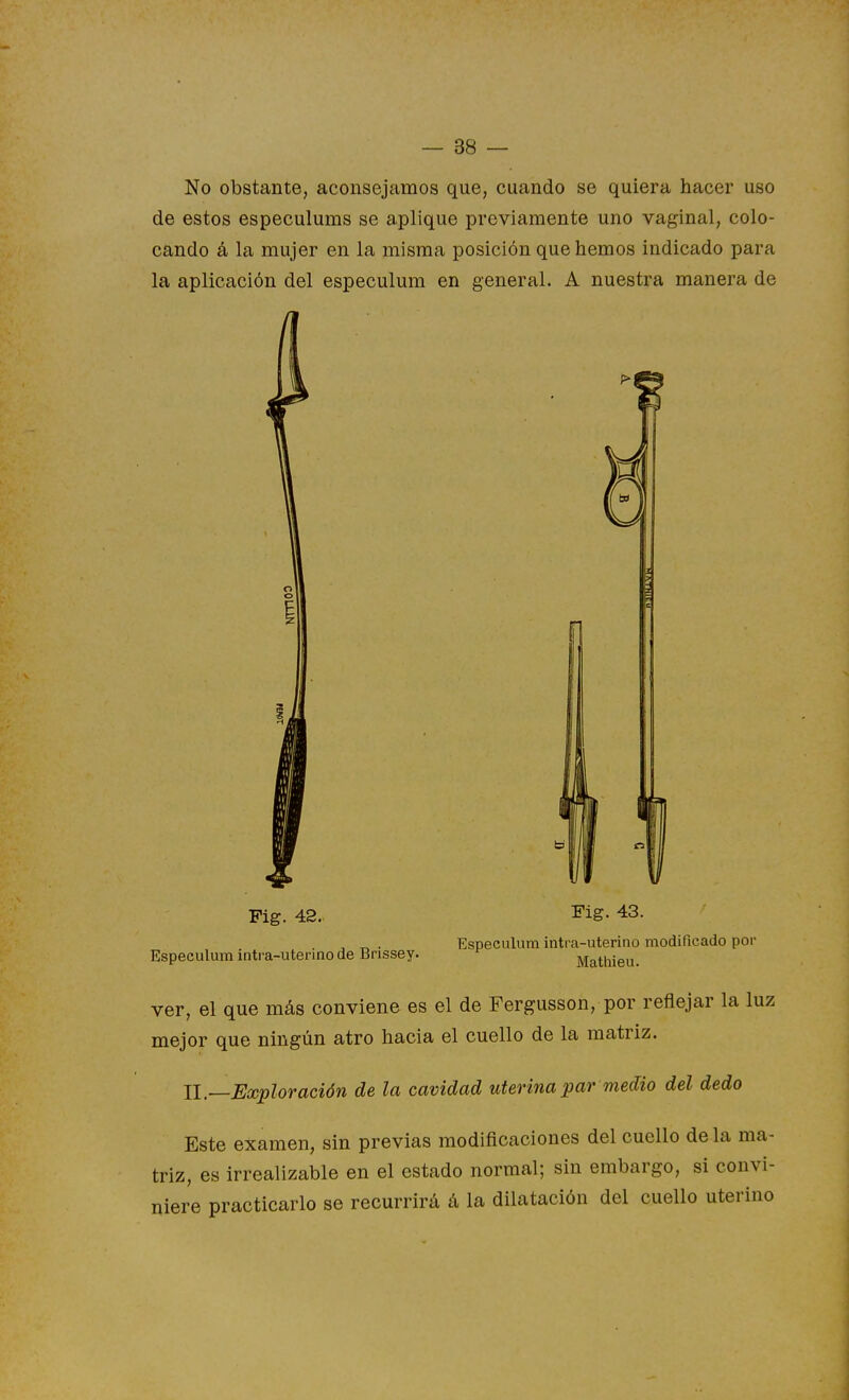 No obstante, aconsejamos que, cuando se quiera hacer uso de estos especulums se aplique previamente uno vaginal, colo- cando á la mujer en la misma posición que hemos indicado para la aplicación del especulum en general. A nuestra manera de Pig. 42. Pig. 43. , „ . Especulum intra-uterino modificado por Especulum intra-utenno de Brissey. ^ Mathieu. ver, el que más conviene es el de Fergusson, por reflejar la luz mejor que ningún atro hacia el cuello de la matriz. 11.—Exploración de la cavidad uterina par medio del dedo Este examen, sin previas modificaciones del cuello de la ma- triz, es irrealizable en el estado normal; sin embargo, si convi- niere practicarlo se recurrirá á la dilatación del cuello uterino
