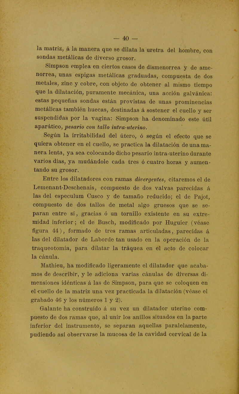 la matriz, á la manera que se dilata la uretra del hombre, con sondas metálicas de diverso grosor. Simpson emplea en ciertos casos de dismenorrea y de ame- norrea, unas espigas metálicas graduadas, compuesta de dos metales, zinc y cobre, con objeto de obtener al mismo tiempo que la dilatación, puramente mecánica, una acción galvánica: estas pequeñas sondas están provistas de unas prominencias metálicas también huecas, destinadas á sostener el cuello y ser suspendidas por la vagina: Simpson ha denominado este útil apar ático, Resano con tallo intr a-uterino. Según la irritabilidad del útero, ó según el efecto que se quiera obtener en el cuello, se practica la dilatación de una ma- nera lenta, ya sea colocando dicho pesarlo intra-uterino durante varios días, ya mudándole cada tres ó cuatro horas y aumen- tando su grosor. Entre los dilatadores con ramas divergentes, citaremos el de Lemenant-Deschenais, compuesto de dos valvas parecidas á las del especulum Cusco y de tamaño reducido; el de Pajot, compuesto de dos tallos de metal algo gruesos que se se- paran entre sí, gracias ó un tornillo existente en su extre- midad inferior; el de Busch, modificado por Huguier (véase figura 44), formado de tres ramas articuladas, parecidas á las del dilatador de Laborde tan usado en la operación de la traqueotomía, para dilatar la tráquea en el acto de colocar la cánula. Mathieu, ha modificado ligeramente el dilatador que acaba- mos de describir, y le adiciona varias cánulas de diversas di- mensiones idénticas á las de Simpson, para que se coloquen en el cuello de la matriz una vez practicada la dilatación (véase el grabado 46 y los números 1 y 2). Galante ha construido á su vez un dilatador uterino com- puesto de dos ramas que, al unir los anillos situados en la parte inferior del instrumento, se separan aquellas paralelamente, pudiendo así observarse la mucosa de la cavidad cervical de la