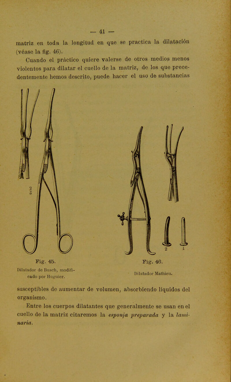 matriz en toda la longitud en que se practica la dilatación (véase la fig. 46). Cuando el práctico quiere valerse de otros medios menos violentos para dilatar el cuello de la matriz, de los que prece- dentemente hemos descrito, puede hacer el uso de substancias Fig. 45. Fig. 46. Dilatado!' de Busch, modifi- Dilatador Mathieu. cado por Huguier. susceptibles de aumentar de volumen, absorbiendo líquidos del organismo. Entre los cuerpos dilatantes que generalmente se usan en el cuello de la matriz citaremos la esponja preparada y la lami- naria.