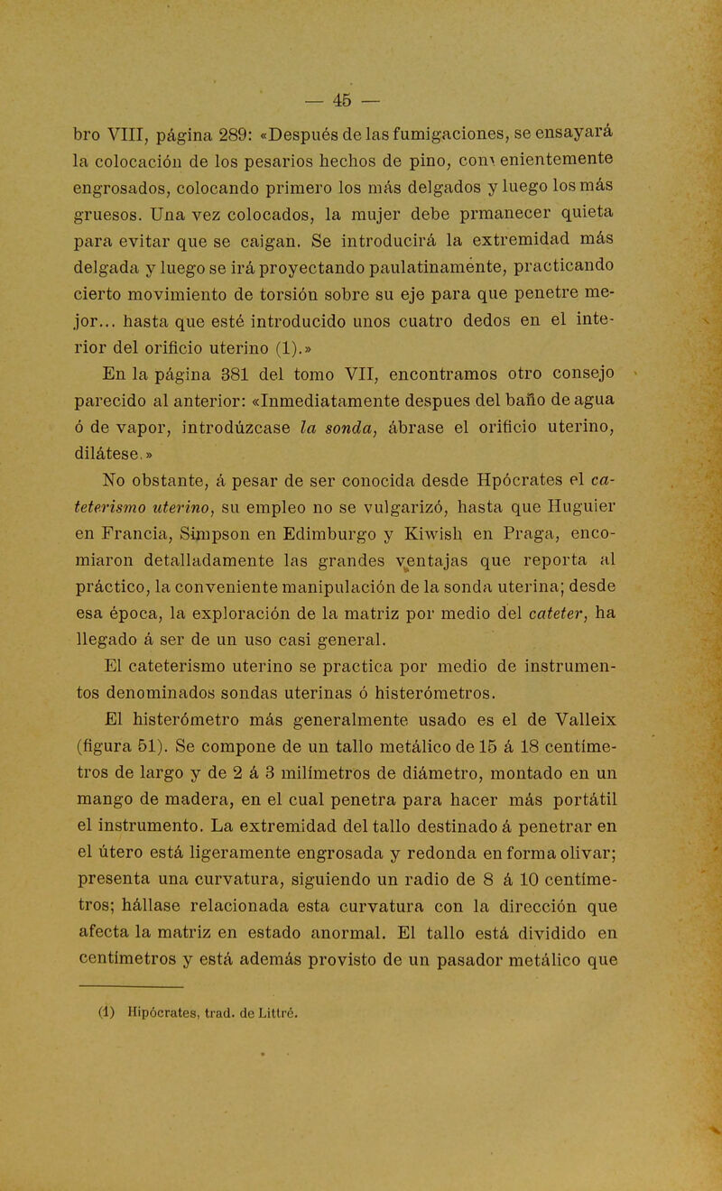bro VIII, página 289: «Después de las fumigaciones, se ensayará la colocación de los pesados hechos de pino, con> enientemente engrosados, colocando primero los más delgados y luego los más gruesos. Una vez colocados, la mujer debe prmanecer quieta para evitar que se caigan. Se introducirá la extremidad más delgada y luego se irá proyectando paulatinamente, practicando cierto movimiento de torsión sobre su eje para que penetre me- jor... hasta que esté introducido unos cuatro dedos en el inte- rior del orificio uterino (1).» En la página 381 del tomo VII, encontramos otro consejo parecido al anterior: «Inmediatamente después del baño de agua ó de vapor, introdúzcase la sonda, ábrase el orificio uterino, dilátese.» No obstante, á pesar de ser conocida desde Hpócrates el ca- teterismo uterino, su empleo no se vulgarizó, hasta que Huguier en Francia, Simpson en Edimburgo y Kiwish en Praga, enco- miaron detalladamente las grandes ventajas que reporta al práctico, la conveniente manipulación de la sonda uterina; desde esa época, la exploración de la matriz por medio del catéter, ha llegado á ser de un uso casi general. El cateterismo uterino se practica por medio de instrumen- tos denominados sondas uterinas ó histerómetros. El histerómetro más generalmente usado es el de Valleix (figura 51). Se compone de un tallo metálico de 15 á 18 centíme- tros de largo y de 2 á 3 milímetros de diámetro, montado en un mango de madera, en el cual penetra para hacer más portátil el instrumento. La extremidad del tallo destinado á penetrar en el útero está ligeramente engrosada y redonda en forma olivar; presenta una curvatura, siguiendo un radio de 8 á 10 centíme- tros; hállase relacionada esta curvatura con la dirección que afecta la matriz en estado anormal. El tallo está dividido en centímetros y está además provisto de un pasador metálico que (1) Hipócrates, trad. de Littré.
