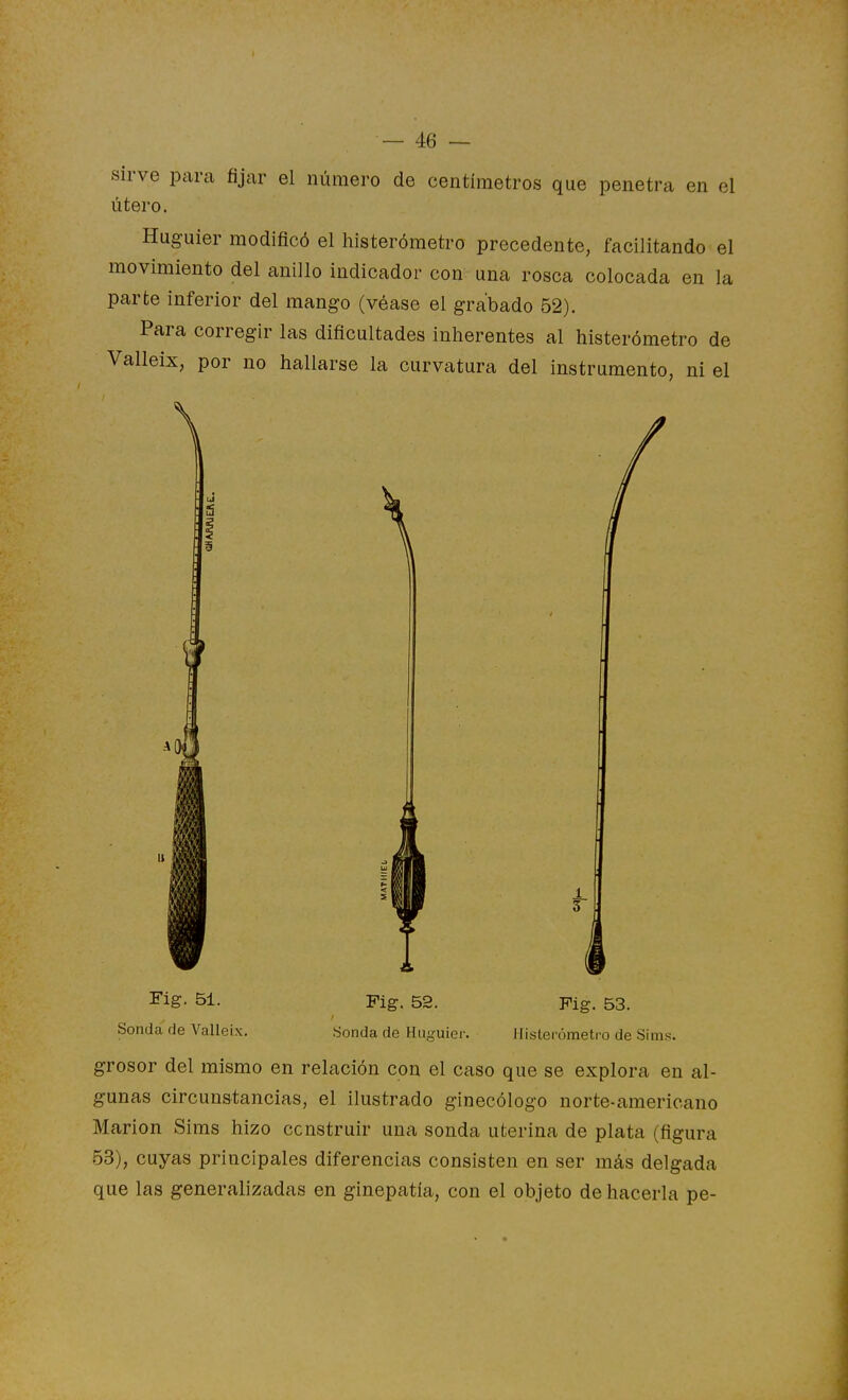 sirve para ñyar el número de centímetros que penetra en el útero. Huguier modificó el histerómetro precedente, facilitando el movimiento del anillo indicador con una rosca colocada en la parte inferior del mango (véase el grabado 52). Para corregir las dificultades inherentes al histerómetro de Valleix, por no hallarse la curvatura del instrumento, ni el Fig. 51. Sonda de Valleix. Fig. 53. Histerómetro de Sims. Fig. 52. Sonda de Huguier. grosor del mismo en relación con el caso que se explora en al- gunas circunstancias, el ilustrado ginecólogo norte-americano Marión Sims hizo construir una sonda uterina de plata (figura 53), cuyas principales diferencias consisten en ser más delgada que las generalizadas en ginepatía, con el objeto de hacerla pe-